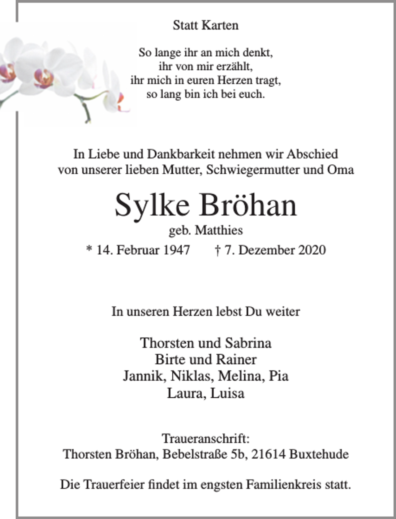 <p>Statt Karten</p>
<p>So lange ihr an mich denkt,<br />ihr von mir erzählt,<br />ihr mich in euren Herzen tragt,<br />so lang bin ich bei euch.</p>
<p>In Liebe und Dankbarkeit nehmen wir Abschied von unserer lieben Mutter, Schwiegermutter und Oma<br />Sylke Bröhan<br />geb. Matthies<br />* 14. Februar 1947 + 7. Dezember 2020</p>
<p>In unseren Herzen lebst Du weiter<br />Thorsten und Sabrina<br />Birte und Rainer<br />Jannik, Niklas, Melina, Pia<br />Laura, Luisa</p>
<p>Traueranschrift: Thorsten Bröhan, Bebelstraße 5b, 21614 Buxtehude<br />Die Trauerfeier findet im engsten Familienkreis statt.</p>