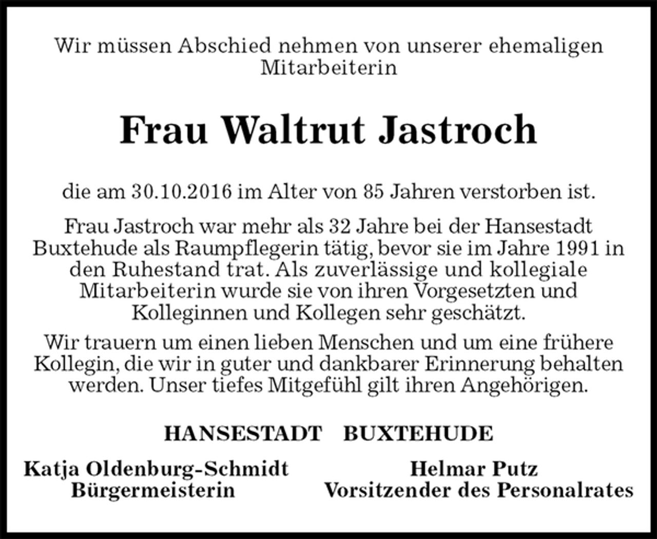 <p>Wir müssen Abschied nehmen von unserer ehemaligen<br />Mitarbeiterin<br />Frau Waltrut Jastroch<br />HANSESTADT BUXTEHUDE<br />Katja Oldenburg-Schmidt Helmar Putz<br />Bürgermeisterin Vorsitzender des Personalrates<br />die am 30.10.2016 im Alter von 85 Jahren verstorben ist.<br />Frau Jastroch war mehr als 32 Jahre bei der Hansestadt<br />Buxtehude als Raumpflegerin tätig, bevor sie im Jahre 1991 in den Ruhestand trat. Als zuverlässige und kollegiale<br />Mitarbeiterin wurde sie von ihren Vorgesetzten und<br />Kolleginnen und Kollegen sehr geschätzt.<br />Wir trauern um einen lieben Menschen und um eine frühere Kollegin, die wir in guter und dankbarer Erinnerung behalten werden. Unser tiefes Mitgefühl gilt ihren Angehörigen.</p>