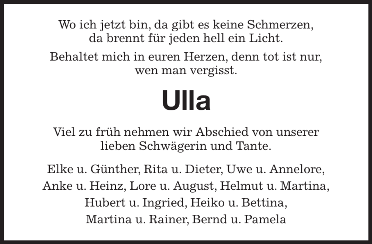 <p>Wo ich jetzt bin, da gibt es keine Schmerzen,<br />da brennt für jeden hell ein Licht.<br />Behaltet mich in euren Herzen, denn tot ist nur,<br />wen man vergisst.<br />Ulla<br />Viel zu früh nehmen wir Abschied von unserer<br />lieben Schwägerin und Tante.<br />Elke u. Günther, Rita u. Dieter, Uwe u. Annelore,<br />Anke u. Heinz, Lore u. August, Helmut u. Martina,<br />Hubert u. Ingried, Heiko u. Bettina,<br />Martina u. Rainer, Bernd u. Pamela</p>