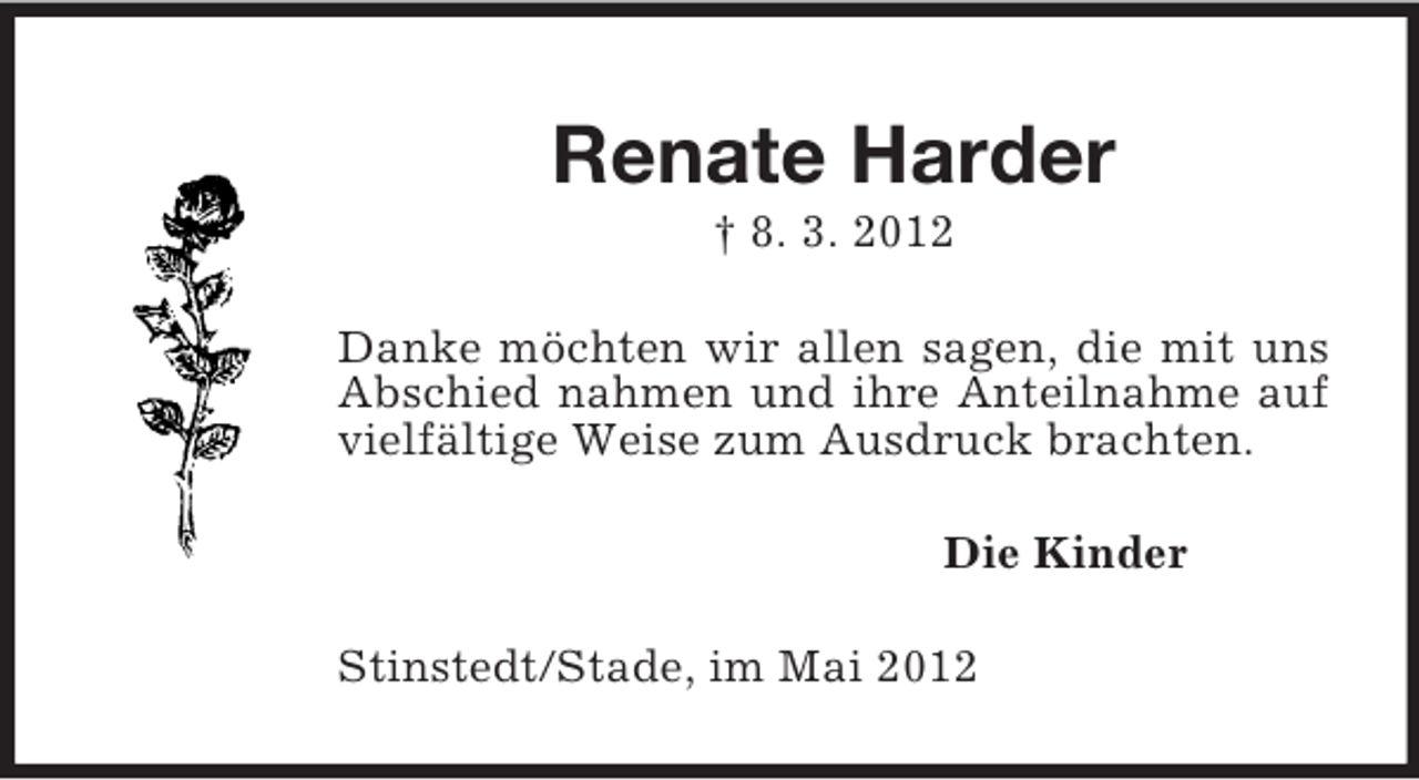 <p>Renate Harder<br />† 8. 3. 2012<br />Danke möchten wir allen sagen, die mit uns Abschied nahmen und ihre Anteilnahme auf vielfältige Weise zum Ausdruck brachten.<br />Die Kinder<br />Stinstedt/Stade, im Mai 2012</p>