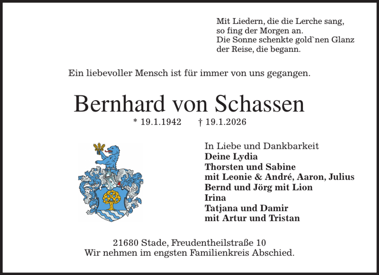 <p>Mit Liedern, die die Lerche sang,<br />so fing der Morgen an.<br />Die Sonne schenkte gold`nen Glanz<br />der Reise, die begann.<br />Ein liebevoller Mensch ist für immer von uns gegangen.<br />Bernhard von Schassen<br />* 19.1.1942 † 19.1.2026<br />In Liebe und Dankbarkeit<br />Deine Lydia<br />Thorsten und Sabine<br />mit Leonie &amp; André, Aaron, Julius<br />Bernd und Jörg mit Lion<br />Irina<br />Tatjana und Damir<br />mit Artur und Tristan<br />21680 Stade, Freudentheilstraße 10<br />Wir nehmen im engsten Familienkreis Abschied.</p>