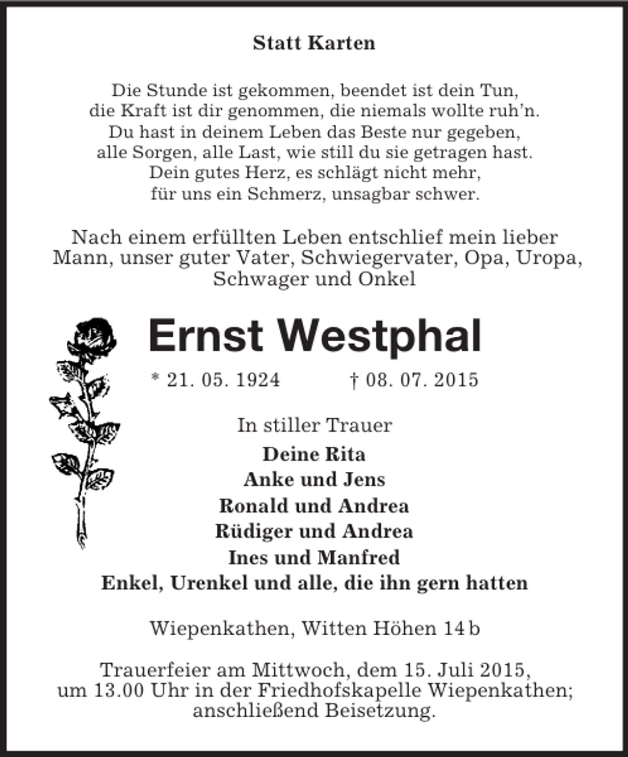 <p>Statt Karten<br />Die Stunde ist gekommen, beendet ist dein Tun,<br />die Kraft ist dir genommen, die niemals wollte ruh’n.<br />Du hast in deinem Leben das Beste nur gegeben,<br />alle Sorgen, alle Last, wie still du sie getragen hast.<br />Dein gutes Herz, es schlägt nicht mehr,<br />für uns ein Schmerz, unsagbar schwer.<br />Nach einem erfüllten Leben entschlief mein lieber Mann, unser guter Vater, Schwiegervater, Opa, Uropa, Schwager und Onkel<br />Ernst Westphal<br />* 21. 05. 1924 † 08. 07. 2015<br />In stiller Trauer<br />Deine Rita<br />Anke und Jens<br />Ronald und Andrea<br />Rüdiger und Andrea<br />Ines und Manfred<br />Enkel, Urenkel und alle, die ihn gern hatten<br />Wiepenkathen, Witten Höhen 14 b</p><p>Trauerfeier am Mittwoch, dem 15. Juli 2015,<br />um 13.00 Uhr in der Friedhofskapelle Wiepenkathen; anschließend Beisetzung.</p>