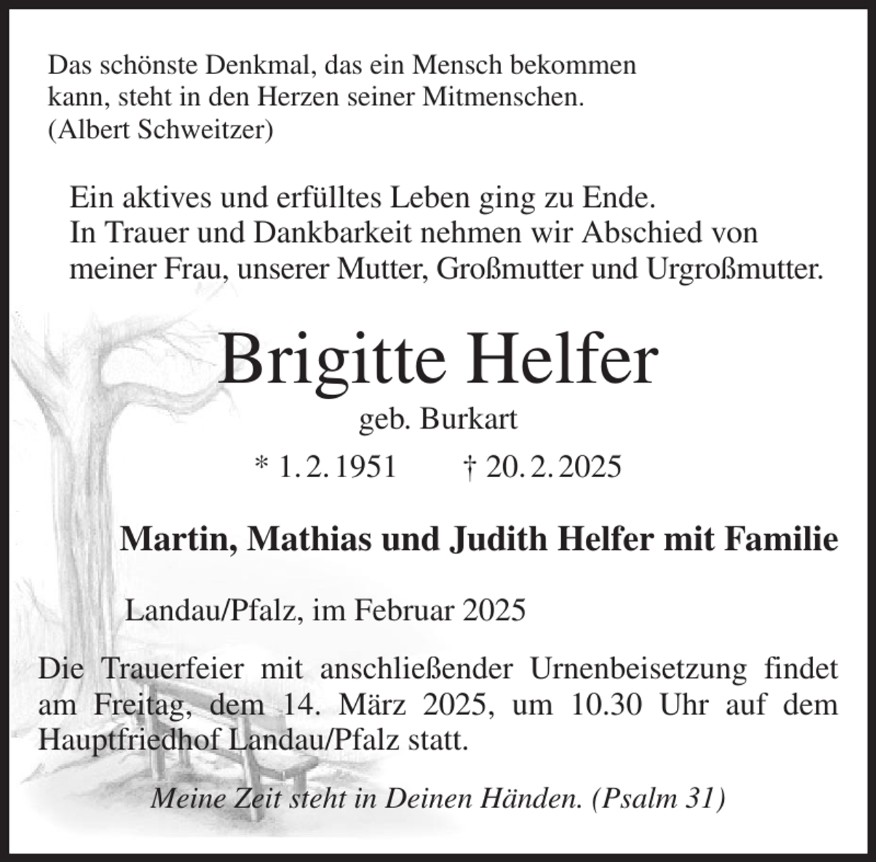 <p>Das schönste Denkmal, das ein Mensch bekommen<br />kann, steht in den Herzen seiner Mitmenschen.<br />(Albert Schweitzer)<br />Ein aktives und erfülltes Leben ging zu Ende.<br />In Trauer und Dankbarkeit nehmen wir Abschied von<br />meiner Frau, unserer Mutter, Großmutter und Urgroßmutter.<br />Brigitte Helfer<br />geb. Burkart<br />* 1. 2. 1951 † 20. 2. 2025<br />Martin, Mathias und Judith Helfer mit Familie<br />Landau/Pfalz, im Februar 2025<br />Die Trauerfeier mit anschließender Urnenbeisetzung findet am Freitag, dem 14. März 2025, um 10.30 Uhr auf dem Hauptfriedhof Landau/Pfalz statt.<br />Meine Zeit steht in Deinen Händen. (Psalm 31)</p>