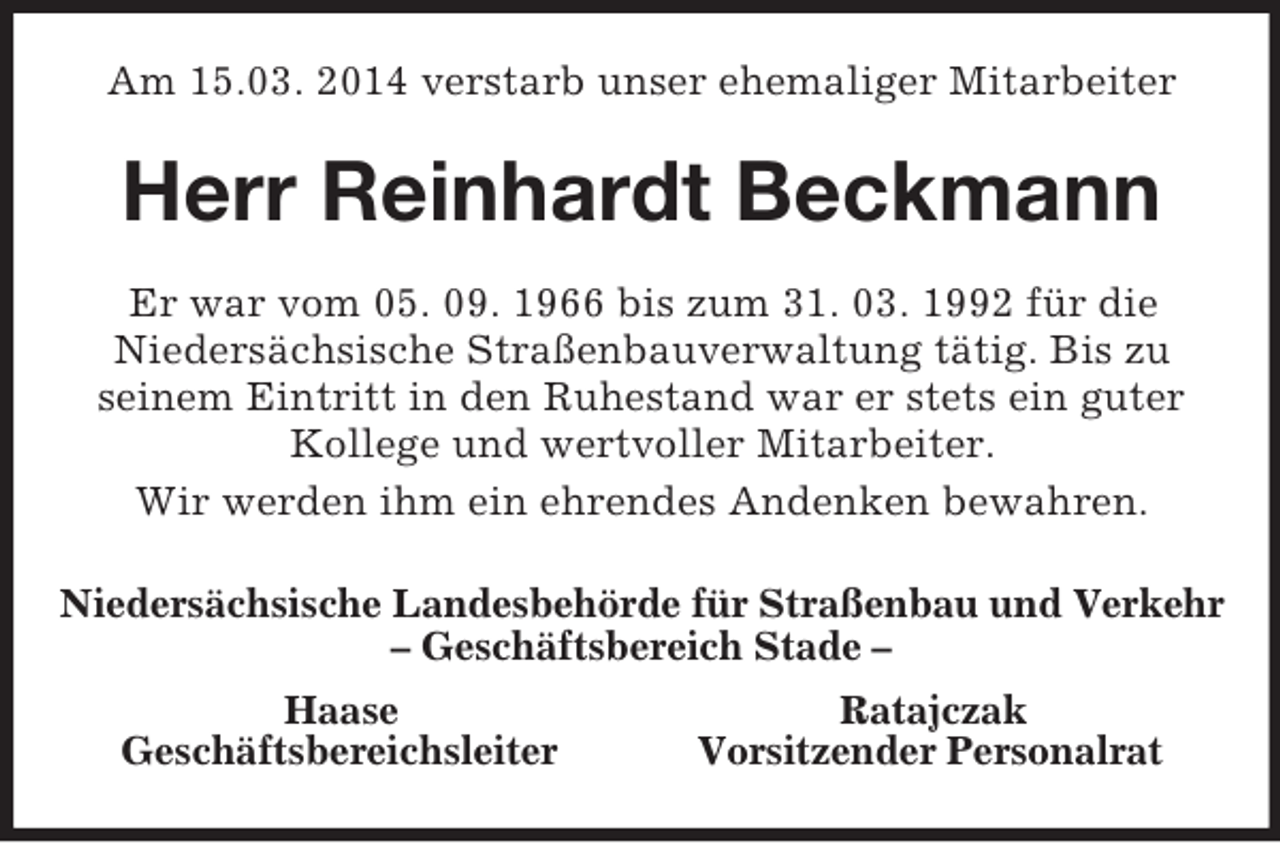 <p>Am 15.03. 2014 verstarb unser ehemaliger Mitarbeiter<br />Herr Reinhardt Beckmann<br />Er war vom 05. 09. 1966 bis zum 31. 03. 1992 für die<br />Niedersächsische Straßenbauverwaltung tätig. Bis zu<br />seinem Eintritt in den Ruhestand war er stets ein guter Kollege und wertvoller Mitarbeiter.<br />Wir werden ihm ein ehrendes Andenken bewahren.<br />Niedersächsische Landesbehörde für Straßenbau und Verkehr<br />– Geschäftsbereich Stade –<br />Haase Ratajczak<br />Geschäftsbereichsleiter Vorsitzender Personalrat</p>