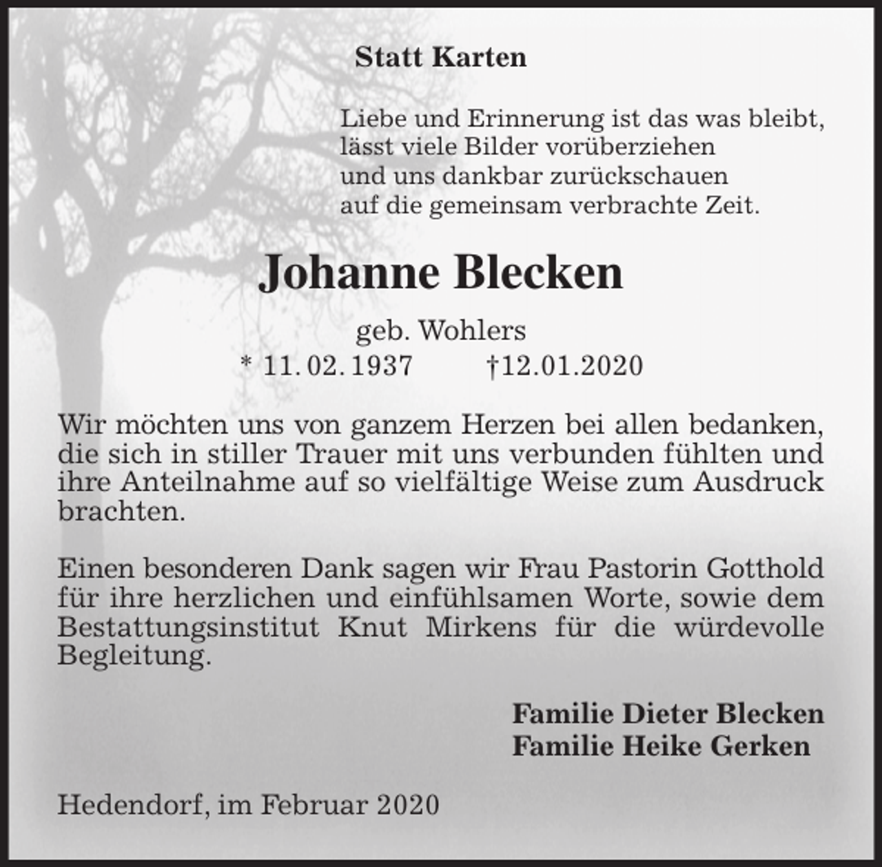 <p>Statt Karten<br />Liebe und Erinnerung ist das was bleibt,<br />lässt viele Bilder vorüberziehen<br />und uns dankbar zurückschauen<br />auf die gemeinsam verbrachte Zeit.<br />Johanne Blecken<br />geb. Wohlers<br />* 11. 02. 1937 †12.01.2020<br />Wir möchten uns von ganzem Herzen bei allen bedanken, die sich in stiller Trauer mit uns verbunden fühlten und ihre Anteilnahme auf so vielfältige Weise zum Ausdruck brachten.</p>
<p>Einen besonderen Dank sagen wir Frau Pastorin Gotthold für ihre herzlichen und einfühlsamen Worte, sowie dem Bestattungsinstitut Knut Mirkens für die würdevolle Begleitung.<br />Familie Dieter Blecken<br />Familie Heike Gerken<br />Hedendorf, im Februar 2020</p>