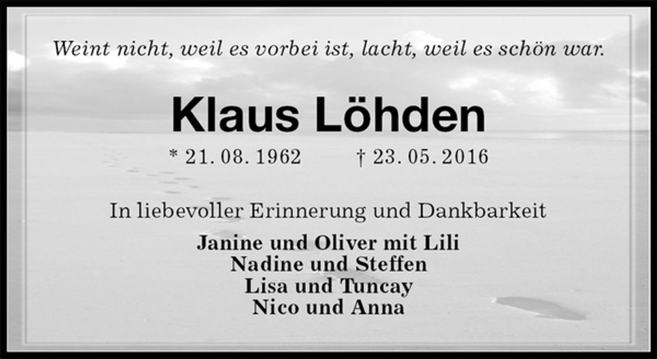 <p>Weint nicht, weil es vorbei ist, lacht, weil es schön war.<br />Klaus Löhden<br />* 21. 08. 1962 † 23. 05. 2016<br />In liebevoller Erinnerung und Dankbarkeit<br />Janine und Oliver mit Lili<br />Nadine und Steffen<br />Lisa und Tuncay<br />Nico und Anna</p>