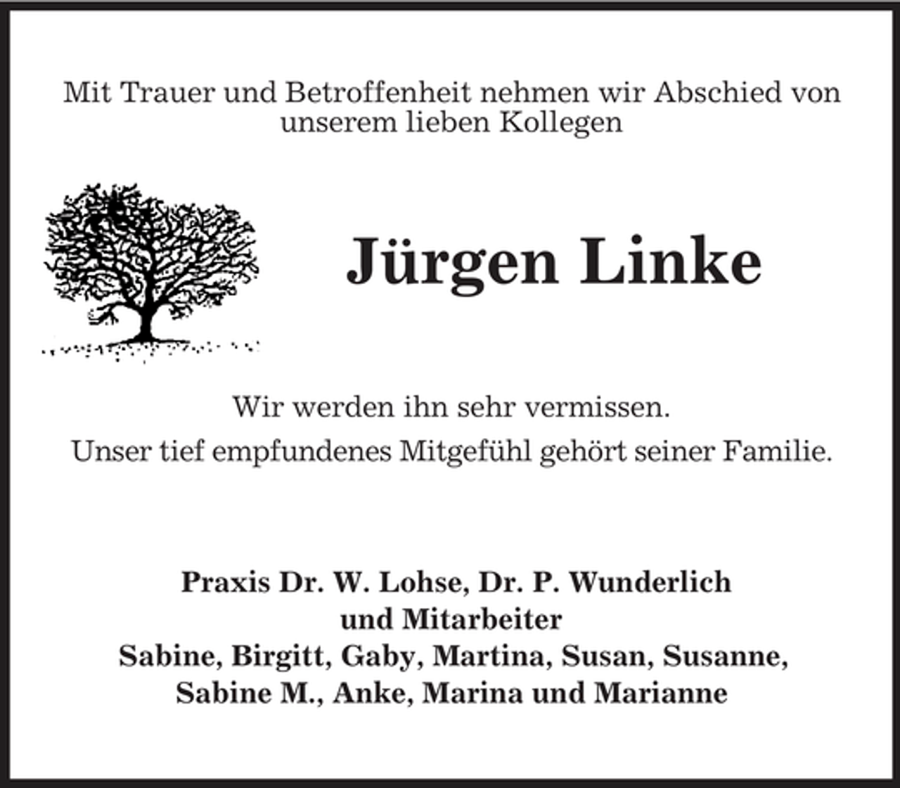 <p>Mit Trauer und Betroffenheit nehmen wir Abschied von unserem lieben Kollegen</p><p>Jürgen Linke<br />Wir werden ihn sehr vermissen. Unser tief empfundenes Mitgefühl gehört seiner Familie.</p><p>Praxis Dr. W. Lohse, Dr. P. Wunderlich und Mitarbeiter Sabine, Birgitt, Gaby, Martina, Susan, Susanne, Sabine M., Anke, Marina und Marianne</p>