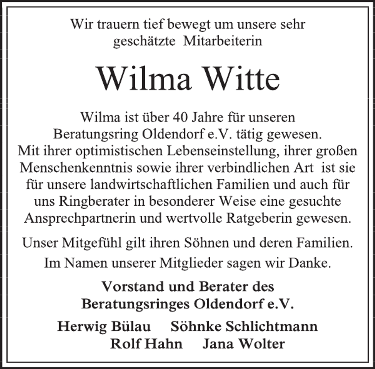 <p>Wir trauern tief bewegt um unsere sehr<br />geschätzte Mitarbeiterin<br />Wilma Witte<br />Wilma ist über 40 Jahre für unseren<br />Beratungsring Oldendorf e.V. tätig gewesen.<br />Mit ihrer optimistischen Lebenseinstellung, ihrer großen Menschenkenntnis sowie ihrer verbindlichen Art ist sie für unsere landwirtschaftlichen Familien und auch für uns Ringberater in besonderer Weise eine gesuchte Ansprechpartnerin und wertvolle Ratgeberin gewesen.<br />Unser Mitgefühl gilt ihren Söhnen und deren Familien.<br />Im Namen unserer Mitglieder sagen wir Danke.<br />Vorstand und Berater des<br />Beratungsringes Oldendorf e.V.<br />Herwig Bülau Söhnke Schlichtmann<br />Rolf Hahn Jana Wolter</p>