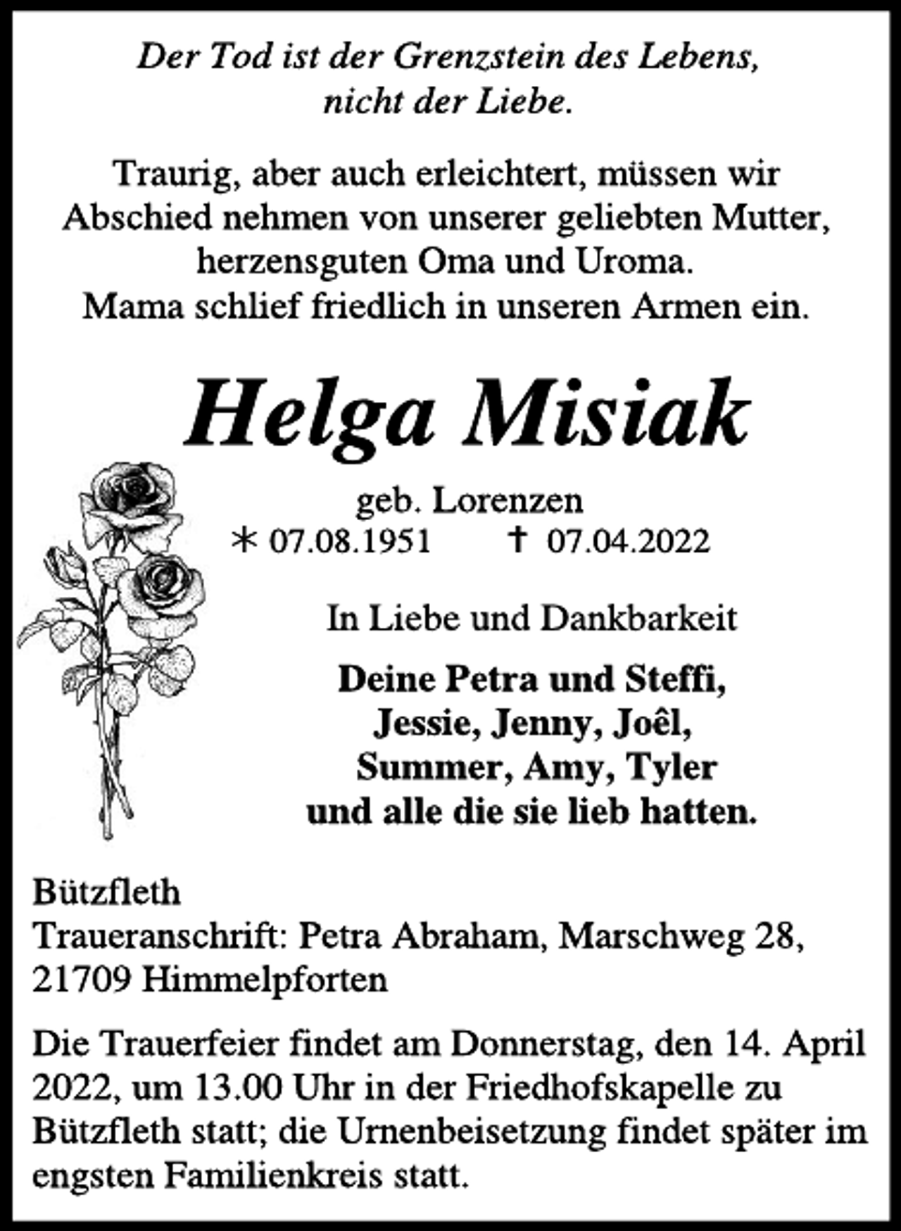 <p>Der Tod ist der Grenzstein des Lebens,<br />nicht der Liebe.<br />Traurig, aber auch erleichtert, müssen wir Abschied nehmen von unserer geliebten Mutter, herzensguten Oma und Uroma.<br />Mama schlief friedlich in unseren Armen ein.<br />Traurig, aber auch erleichtert, müssen wir Abschied nehmen von unserer geliebten Mutter, herzensguten Oma und Uroma.<br />Mama schlief friedlich in unseren Armen ein.<br />In Liebe und Dankbarkeit</p>
<p>Deine Petra und Steffi,<br />Jessie, Jenny, Joêl,<br />Summer, Amy, Tyler<br />und alle die sie lieb hatten.</p>
<p>Bützfleth<br />Traueranschrift: Petra Abraham, Marschweg 28, 21709 Himmelpforten</p>
<p>Die Trauerfeier findet am Donnerstag, den 14. April 2022, um 13.00 Uhr in der Friedhofskapelle zu Bützfleth statt; die Urnenbeisetzung findet später im engsten Familienkreis statt.</p>