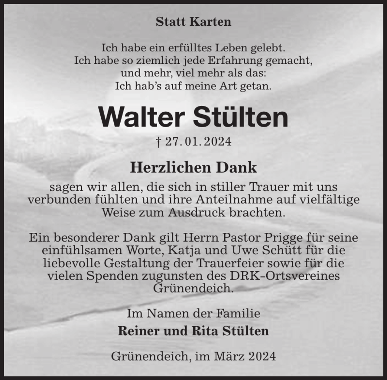 <p>Statt Karten<br />Ich habe ein erfülltes Leben gelebt.<br />Ich habe so ziemlich jede Erfahrung gemacht,<br />und mehr, viel mehr als das:<br />Ich hab's auf meine Art getan.<br />Walter Stülten<br />† 27. 01. 2024<br />Herzlichen Dank<br />sagen wir allen, die sich in stiller Trauer mit uns<br />verbunden fühlten und ihre Anteilnahme auf vielfältige Weise zum Ausdruck brachten.</p><p>Ein besonderer Dank gilt Herrn Pastor Prigge für seine einfühlsamen Worte, Katja und Uwe Schütt für die<br />liebevolle Gestaltung der Trauerfeier sowie für die<br />vielen Spenden zugunsten des DRK-Ortsvereines<br />Grünendeich.<br />Im Namen der Familie<br />Reiner und Rita Stülten<br />Grünendeich, im März 2024</p>
