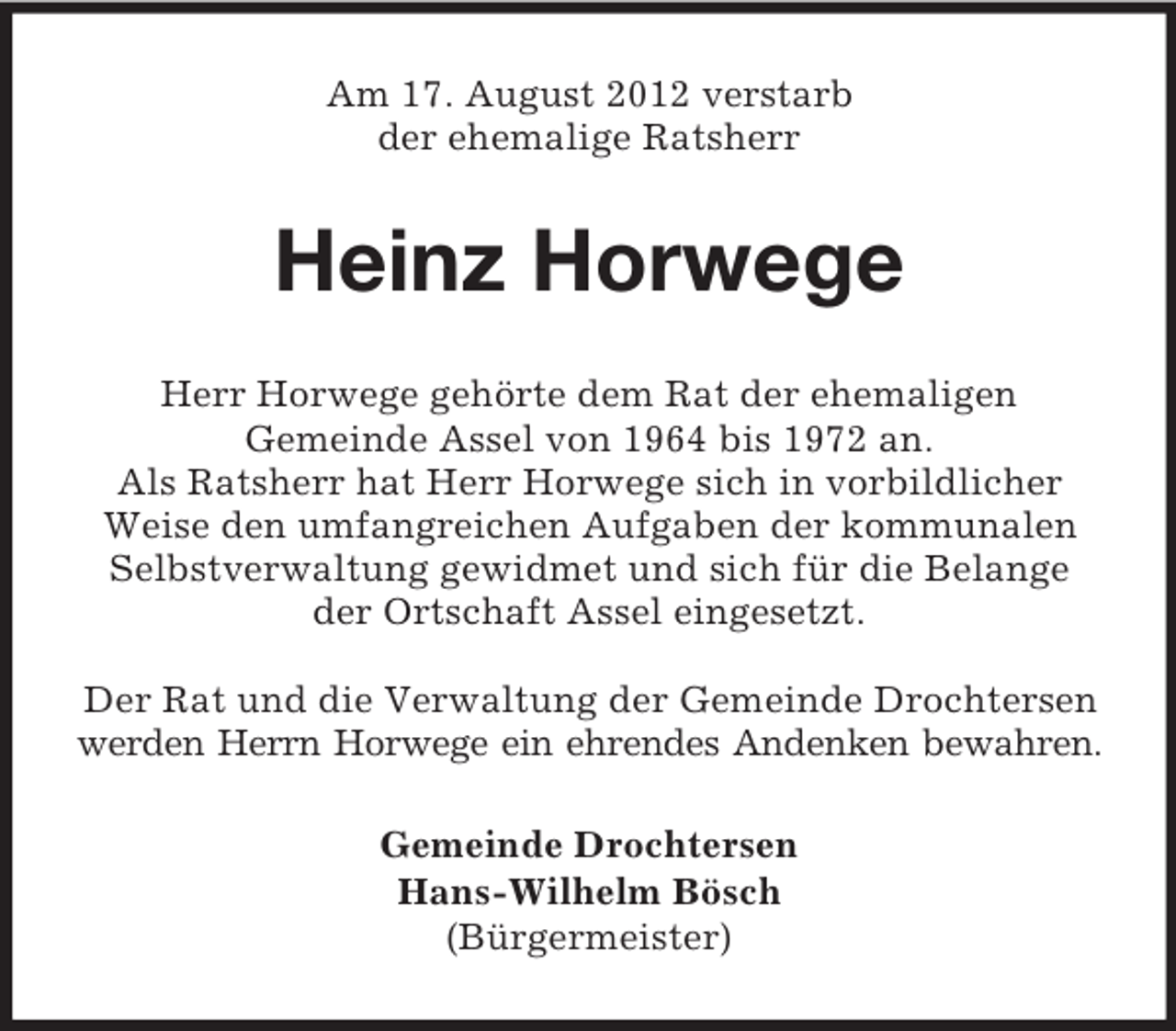 <p>Am 17. August 2012 verstarb<br />der ehemalige Ratsherr</p><p>Heinz Horwege<br />Herr Horwege gehörte dem Rat der ehemaligen<br />Gemeinde Assel von 1964 bis 1972 an.<br />Als Ratsherr hat Herr Horwege sich in vorbildlicher<br />Weise den umfangreichen Aufgaben der kommunalen<br />Selbstverwaltung gewidmet und sich für die Belange<br />der Ortschaft Assel eingesetzt.<br />Der Rat und die Verwaltung der Gemeinde Drochtersen<br />werden Herrn Horwege ein ehrendes Andenken bewahren.<br />Gemeinde Drochtersen<br />Hans-Wilhelm Bösch<br />(Bürgermeister)</p>