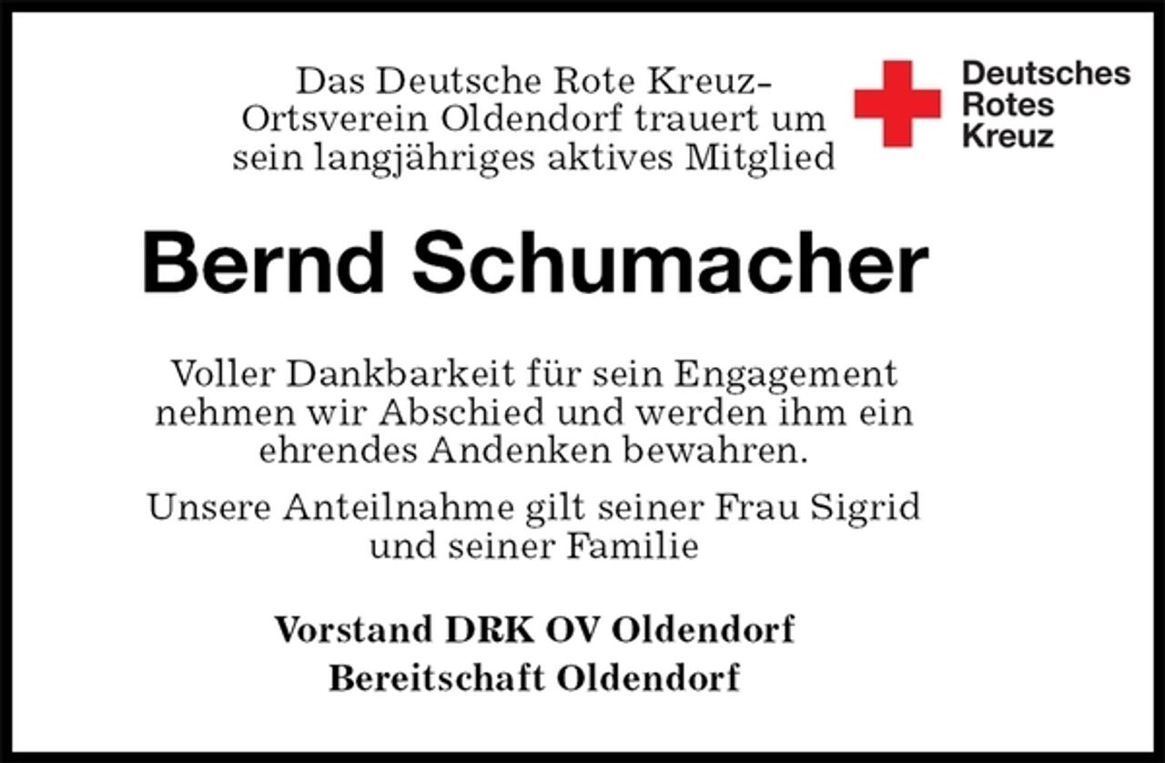 <p>Das Deutsche Rote Kreuz-<br />Ortsverein Oldendorf trauert um<br />sein langjähriges aktives Mitglied<br />Bernd Schumacher<br />Voller Dankbarkeit für sein Engagement<br />nehmen wir Abschied und werden ihm ein<br />ehrendes Andenken bewahren.<br />Unsere Anteilnahme gilt seiner Frau Sigrid<br />und seiner Familie<br />Vorstand DRK OV Oldendorf<br />Bereitschaft Oldendorf</p>