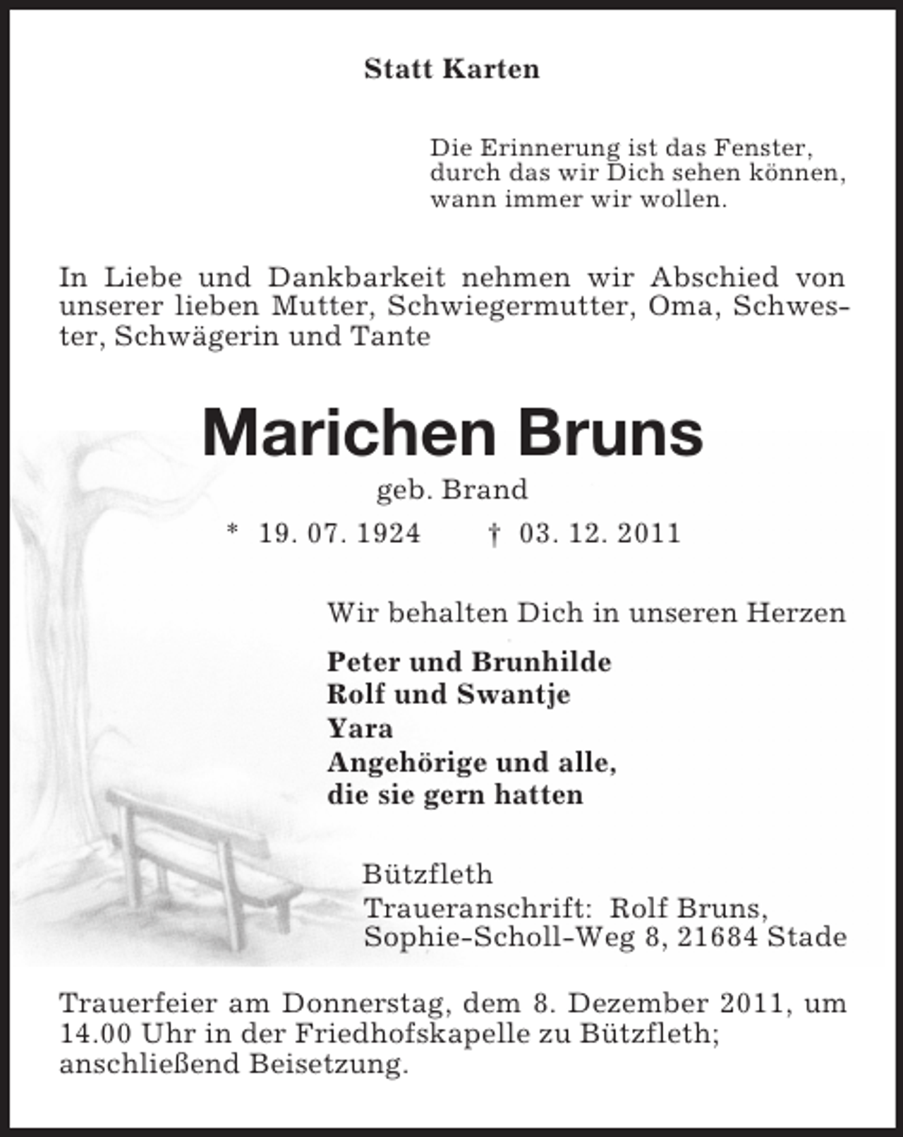 <p>Statt Karten<br />Die Erinnerung ist das Fenster,<br />durch das wir Dich sehen können,<br />wann immer wir wollen.<br />In Liebe und Dankbarkeit nehmen wir Abschied von unserer lieben Mutter, Schwiegermutter, Oma, Schwester, Schwägerin und Tante<br />Marichen Bruns<br />geb. Brand<br />* 19. 07. 1924 † 03. 12. 2011<br />Wir behalten Dich in unseren Herzen<br />Peter und Brunhilde<br />Rolf und Swantje<br />Yara<br />Angehörige und alle,<br />die sie gern hatten<br />Bützfleth<br />Traueranschrift: Rolf Bruns,<br />Sophie-Scholl-Weg 8, 21684 Stade<br />Trauerfeier am Donnerstag, dem 8. Dezember 2011, um 14.00 Uhr in der Friedhofskapelle zu Bützfleth;<br />anschließend Beisetzung.</p>