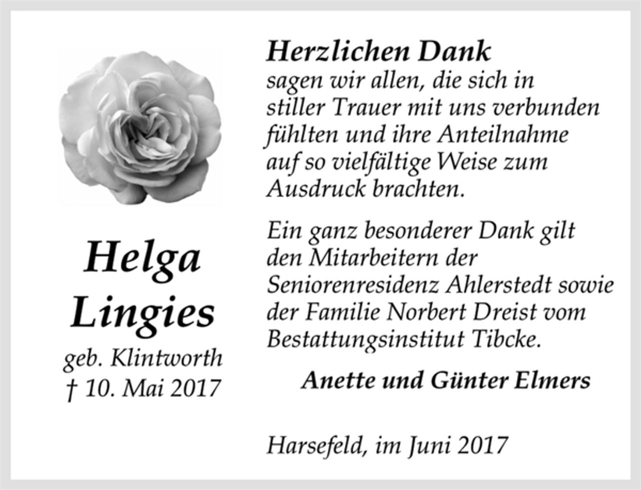 <p>Helga<br />Lingies<br />Harsefeld, im Juni 2017<br />geb. Klintworth<br />† 10. Mai 2017<br />Herzlichen Dank<br />sagen wir allen, die sich in stiller Trauer mit uns verbunden<br />fühlten und ihre Anteilnahmeauf so vielfältige Weise zum<br />Ausdruck brachten.<br />Ein ganz besonderer Dank gilt den Mitarbeitern der<br />Seniorenresidenz Ahlerstedt sowie der Familie Norbert Dreist vom<br />Bestattungsinstitut Tibcke.<br />Anette und Günter Elmers<br />Harsefeld, im Juni 2017</p>