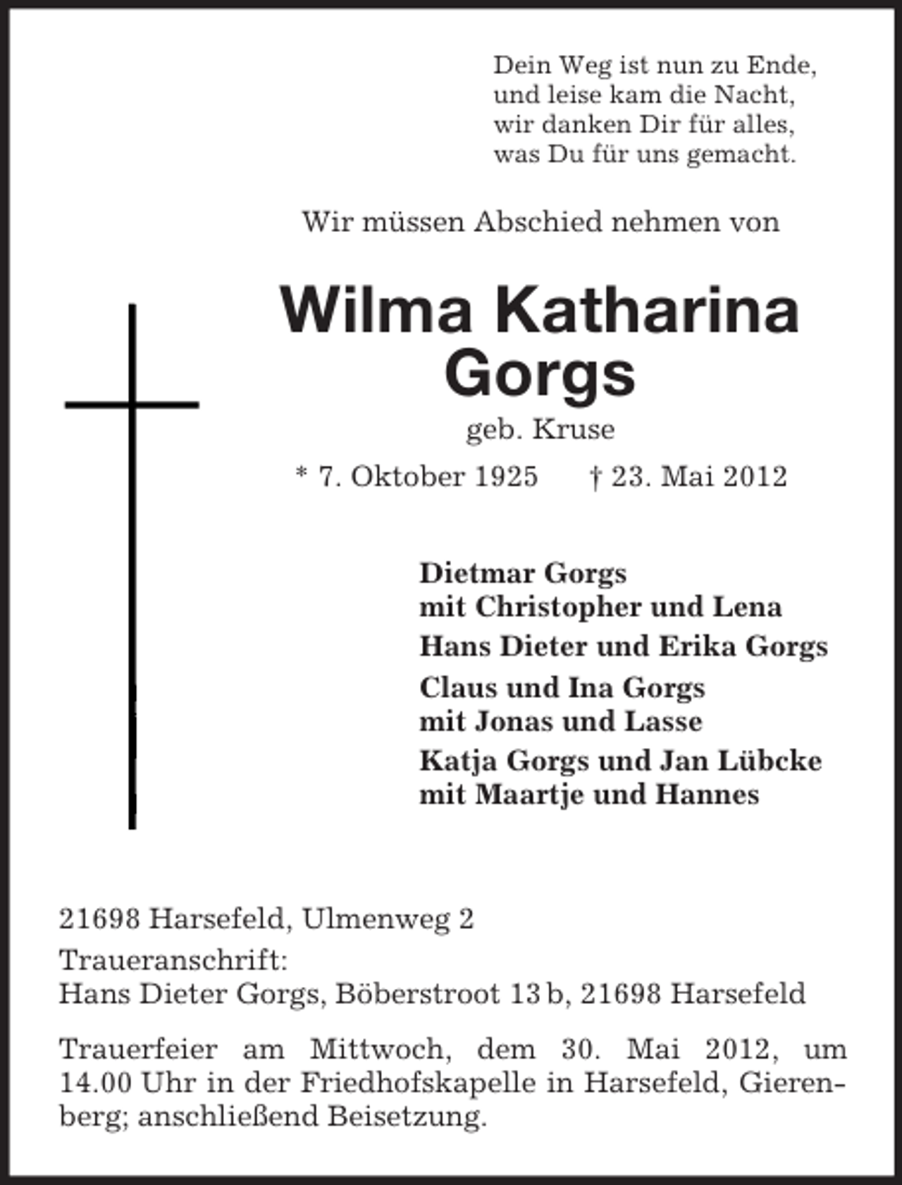 <p>Dein Weg ist nun zu Ende,<br />und leise kam die Nacht,<br />wir danken Dir für alles,<br />was Du für uns gemacht.</p><p>Wir müssen Abschied nehmen von</p><p>Wilma Katharina<br />Gorgs<br />geb. Kruse<br />* 7. Oktober 1925</p><p>† 23. Mai 2012</p><p>Dietmar Gorgs<br />mit Christopher und Lena<br />Hans Dieter und Erika Gorgs<br />Claus und Ina Gorgs<br />mit Jonas und Lasse<br />Katja Gorgs und Jan Lübcke<br />mit Maartje und Hannes</p><p>21698 Harsefeld, Ulmenweg 2<br />Traueranschrift:<br />Hans Dieter Gorgs, Böberstroot 13 b, 21698 Harsefeld<br />Trauerfeier am Mittwoch, dem 30. Mai 2012, um<br />14.00 Uhr in der Friedhofskapelle in Harsefeld, Gierenberg; anschließend Beisetzung.</p>