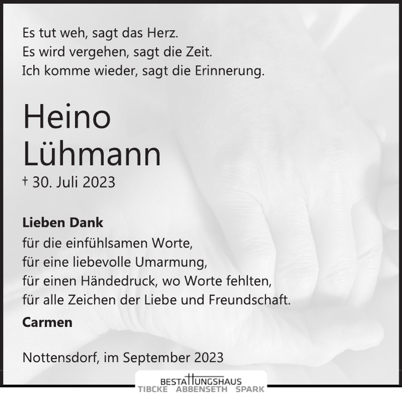 <p>Es tut weh, sagt das Herz.<br />Es wird vergehen, sagt die Zeit.<br />Ich komme wieder, sagt die Erinnerung.<br />Heino<br />Lühmann<br />† 30. Juli 2023<br />Lieben Dank<br />für die einfühlsamen Worte,<br />für eine liebevolle Umarmung,<br />für einen Händedruck, wo Worte fehlten,<br />für alle Zeichen der Liebe und Freundschaft.<br />Carmen<br />Nottensdorf, im September 2023</p>