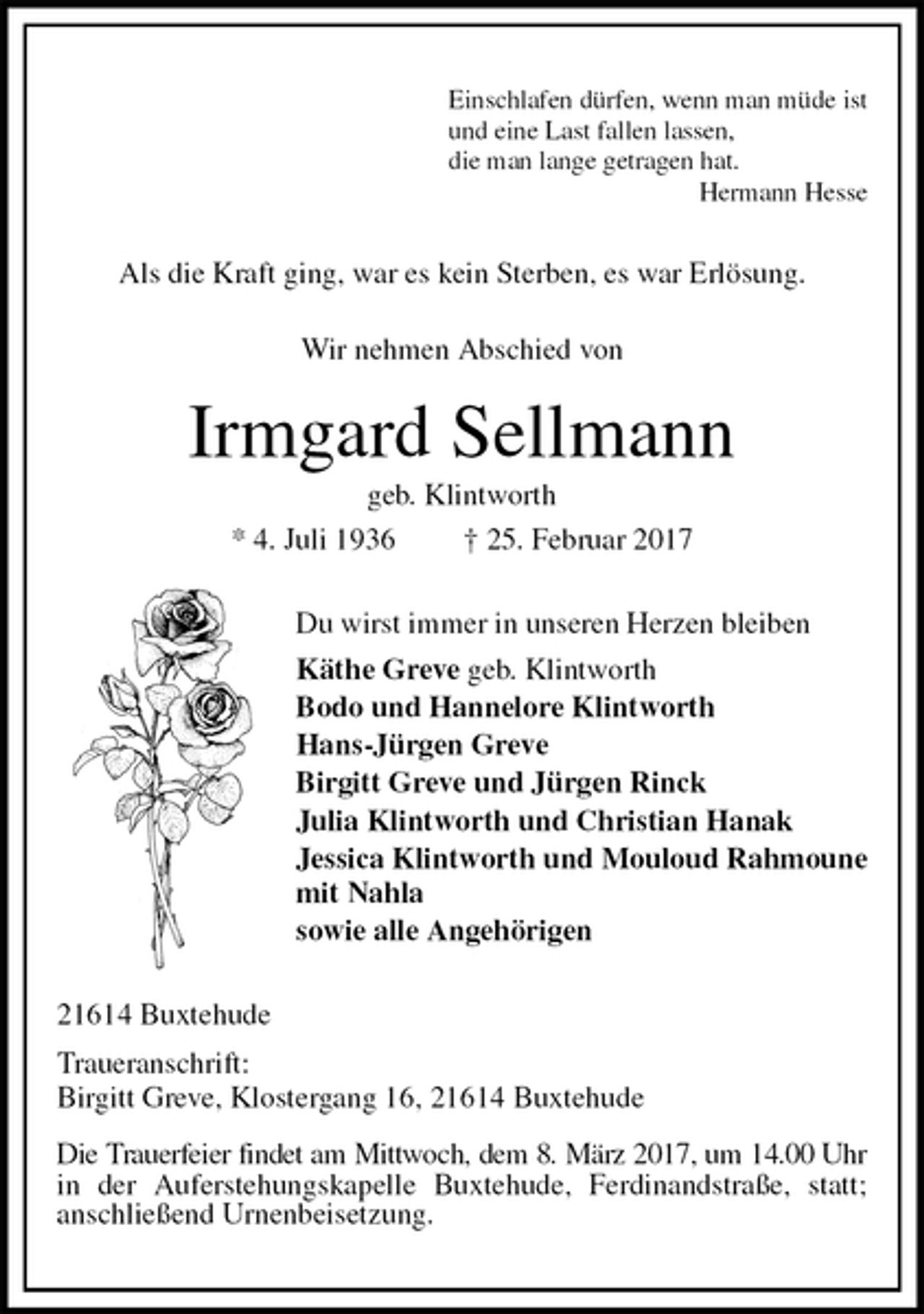 <p>Einschlafen dürfen, wenn man müde ist<br />und eine Last fallen lassen,<br />die man lange getragen hat.<br />Hermann Hesse<br />Als die Kraft ging, war es kein Sterben, es war Erlösung.</p><p>Wir nehmen Abschied von<br />Irmgard Sellmann<br />geb. Klintworth<br />* 4. Juli 1936 † 25. Februar 2017<br />Du wirst immer in unseren Herzen bleiben<br />Käthe Greve geb. Klintworth<br />Bodo und Hannelore Klintworth<br />Hans-Jürgen Greve<br />Birgitt Greve und Jürgen Rinck<br />Julia Klintworth und Christian Hanak<br />Jessica Klintworth und Mouloud Rahmoune<br />mit Nahla<br />sowie alle Angehörigen<br />21614 Buxtehude<br />Traueranschrift:<br />Birgitt Greve, Klostergang 16, 21614 Buxtehude<br />Die Trauerfeier findet am Mittwoch, dem 8. März 2017, um 14.00 Uhr<br />in der Auferstehungskapelle Buxtehude, Ferdinandstraße, statt;<br />anschließend Urnenbeisetzung.</p>