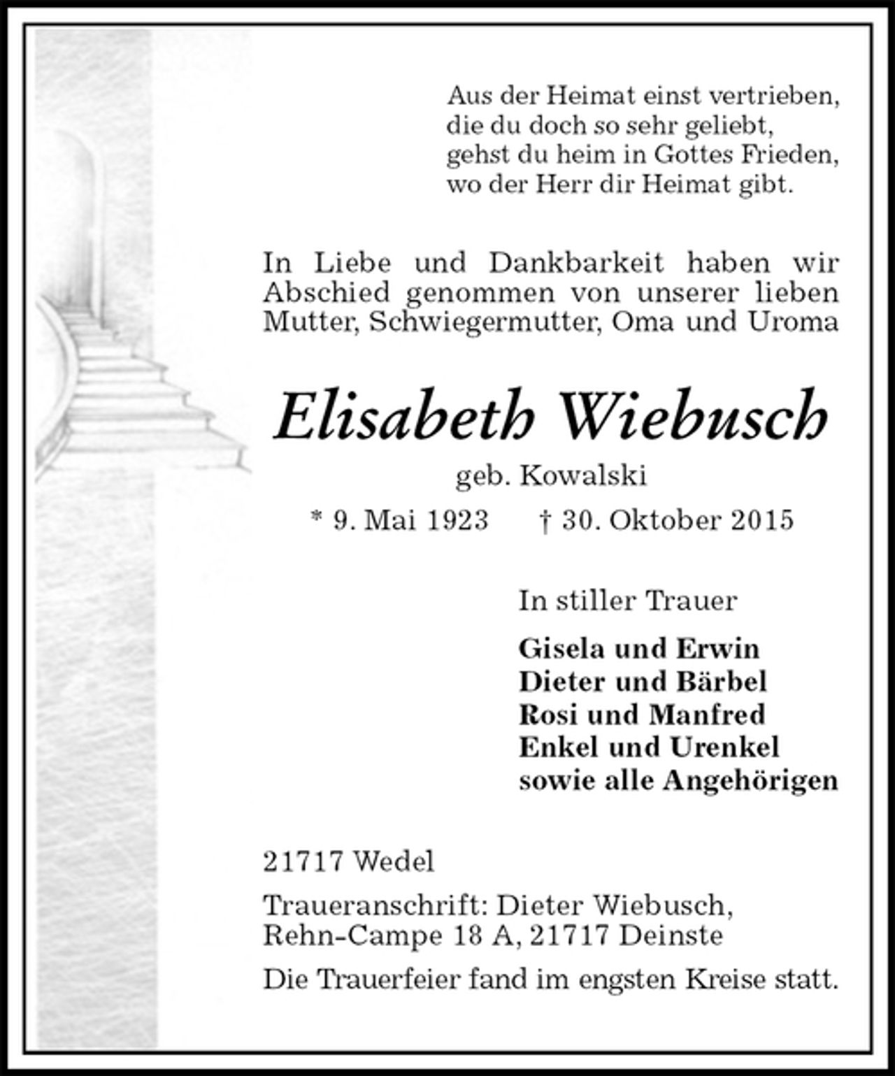 <p>Aus der Heimat einst vertrieben,<br />die du doch so sehr geliebt,<br />gehst du heim in Gottes Frieden,<br />wo der Herr dir Heimat gibt.<br />In Liebe und Dankbarkeit haben wir<br />Abschied genommen von unserer lieben Mutter, Schwiegermutter, Oma und Uroma<br />Elisabeth Wiebusch<br />geb. Kowalski<br />* 9. Mai 1923 † 30. Oktober 2015<br />In stiller Trauer<br />Gisela und Erwin<br />Dieter und Bärbel<br />Rosi und Manfred<br />Enkel und Urenkel<br />sowie alle Angehörigen<br />21717 Wedel<br />Traueranschrift: Dieter Wiebusch,<br />Rehn-Campe 18 A, 21717 Deinste<br />Die Trauerfeier fand im engsten Kreise statt.</p>