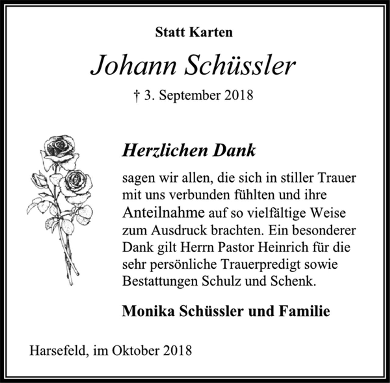 <p>Statt Karten<br />Johann Schüssler<br />† 3. September 2018<br />Herzlichen Dank<br />sagen wir allen, die sich in stiller Trauer mit uns verbunden fühlten und ihre Anteilnahme auf so vielfältige Weise zum Ausdruck brachten. Ein besonderer Dank gilt Herrn Pastor Heinrich für die sehr persönliche Trauerpredigt sowie Bestattungen Schulz und Schenk.<br />Monika Schüssler und Familie<br />Harsefeld, im Oktober 2018</p>