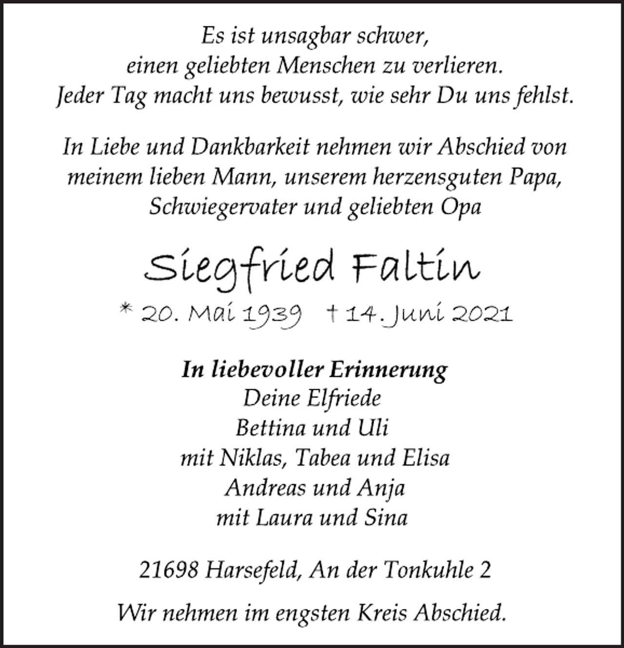 <p>Es ist unsagbar schwer,<br />einen geliebten Menschen zu verlieren.<br />Jeder Tag macht uns bewusst, wie sehr Du uns fehlst.<br />In Liebe und Dankbarkeit nehmen wir Abschied von<br />meinem lieben Mann, unserem herzensguten Papa,<br />Schwiegervater und geliebten Opa<br />Siegfried Faltin<br />* 20. Mai 1939 + 14. Juni 2021<br />In liebevoller Erinnerung<br />Deine Elfriede<br />Bettina und Uli<br />mit Niklas, Tabea und Elisa<br />Andreas und Anja<br />mit Laura und Sina<br />21698 Harsefeld, An der Tonkuhle 2<br />Wir nehmen im engsten Kreis Abschied.</p>