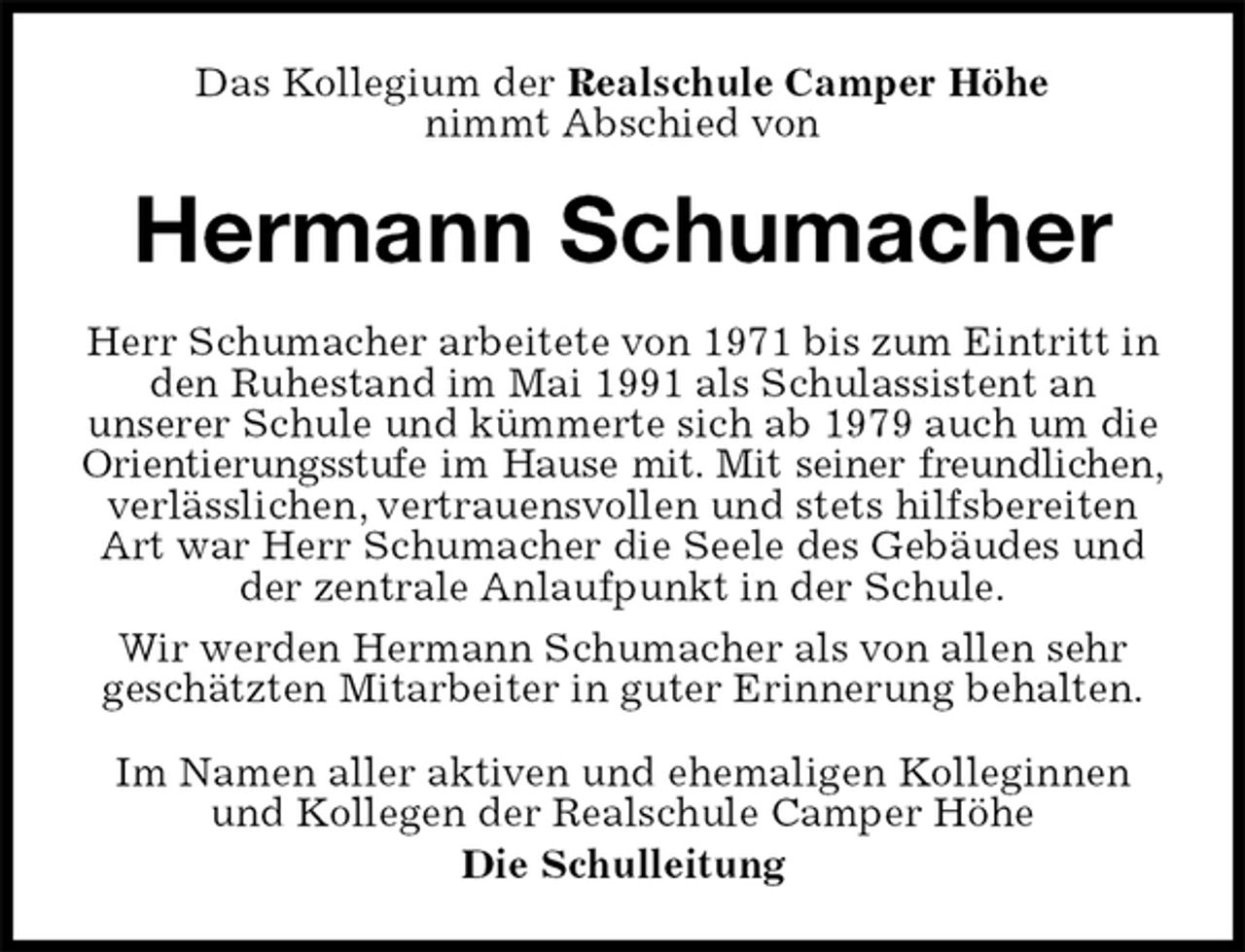 <p>Das Kollegium der Realschule Camper Höhe<br />nimmt Abschied von<br />Hermann Schumacher<br />Im Namen aller aktiven und ehemaligen Kolleginnen und Kollegen der Realschule Camper Höhe<br />Die Schulleitung<br />Herr Schumacher arbeitete von 1971 bis zum Eintritt in den Ruhestand im Mai 1991 als Schulassistent an<br />unserer Schule und kümmerte sich ab 1979 auch um die Orientierungsstufe im Hause mit. Mit seiner freundlichen,<br />verlässlichen, vertrauensvollen und stets hilfsbereiten Art war Herr Schumacher die Seele des Gebäudes und der zentrale Anlaufpunkt in der Schule.<br />Wir werden Hermann Schumacher als von allen sehr<br />geschätzten Mitarbeiter in guter Erinnerung behalten.</p>