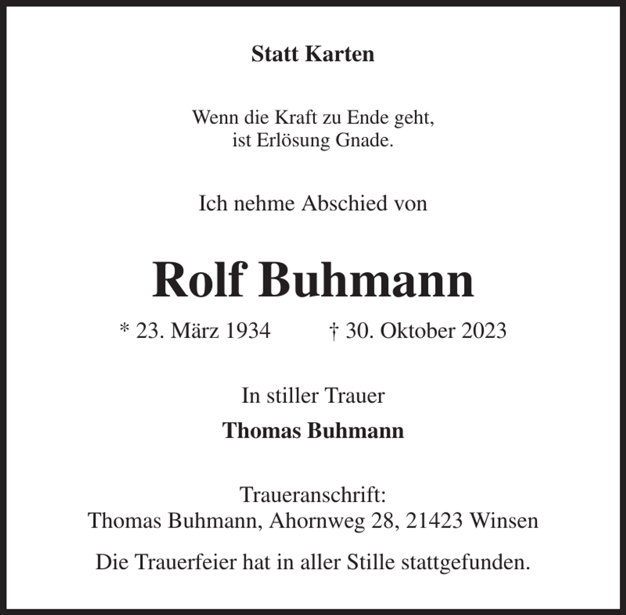 <p>Statt Karten<br />Wenn die Kraft zu Ende geht,<br />ist Erlösung Gnade.<br />Ich nehme Abschied von<br />Rolf Buhmann<br />* 23. März 1934 † 30. Oktober 2023<br />In stiller Trauer<br />Thomas Buhmann<br />Traueranschrift:<br />Thomas Buhmann, Ahornweg 28, 21423 Winsen<br />Die Trauerfeier hat in aller Stille stattgefunden.</p>