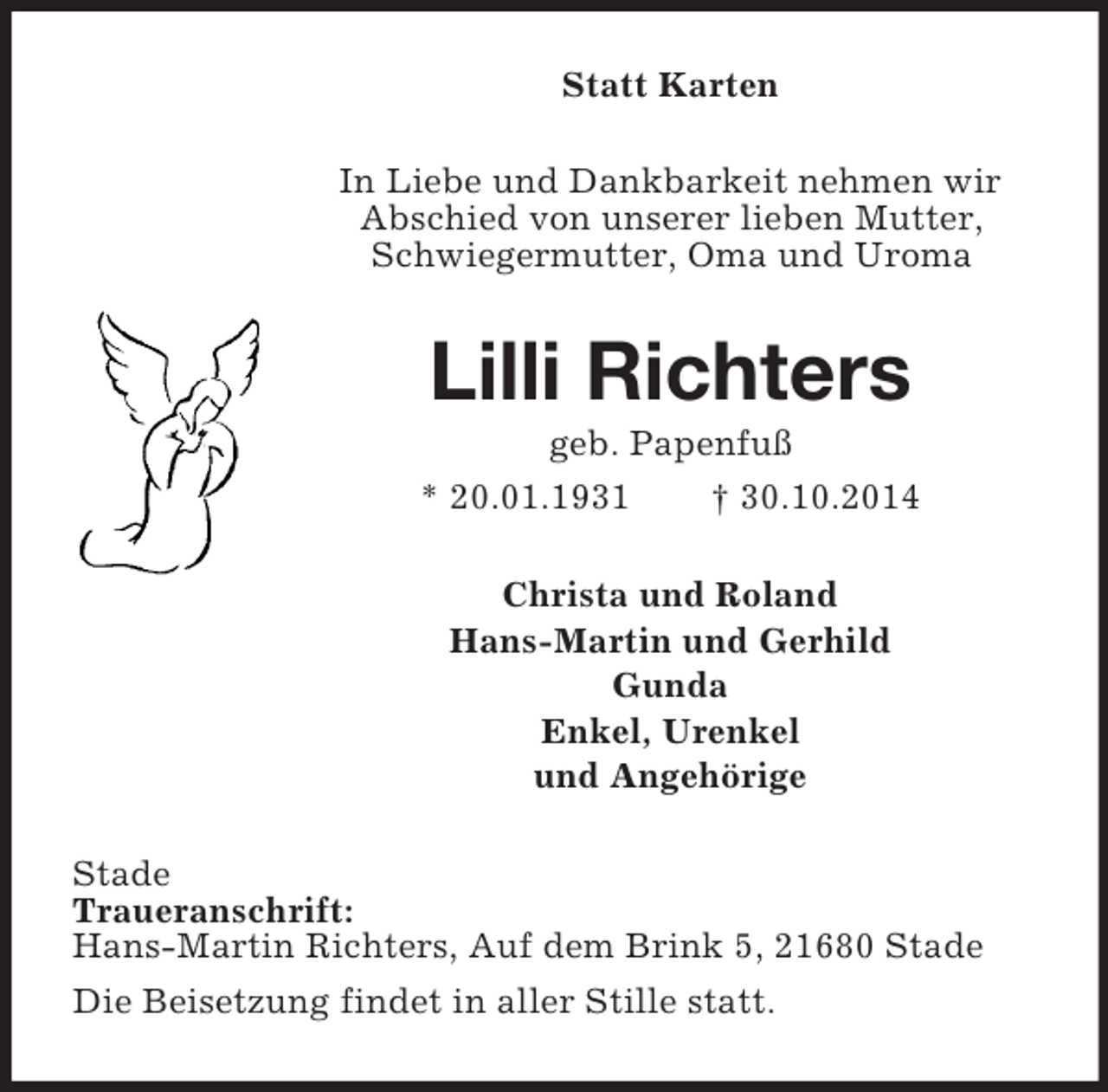 <p>Statt Karten<br />In Liebe und Dankbarkeit nehmen wir Abschied von unserer lieben Mutter, Schwiegermutter, Oma und Uroma<br />Lilli Richters<br />geb. Papenfuß<br />* 20.01.1931 † 30.10.2014<br />Christa und Roland<br />Hans-Martin und Gerhild<br />Gunda<br />Enkel, Urenkel<br />und Angehörige<br />Stade<br />Traueranschrift:<br />Hans-Martin Richters, Auf dem Brink 5, 21680 Stade<br />Die Beisetzung findet in aller Stille statt.</p>