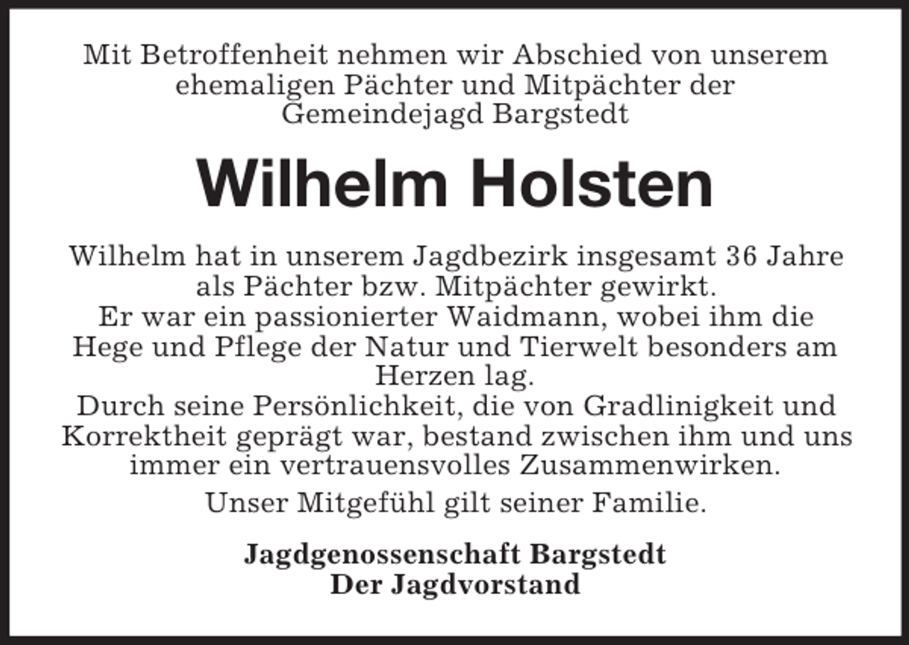 <p>Mit Betroffenheit nehmen wir Abschied von unserem<br />ehemaligen Pächter und Mitpächter der<br />Gemeindejagd Bargstedt</p><p>Wilhelm Holsten<br />Wilhelm hat in unserem Jagdbezirk insgesamt 36 Jahre<br />als Pächter bzw. Mitpächter gewirkt.<br />Er war ein passionierter Waidmann, wobei ihm die<br />Hege und Pflege der Natur und Tierwelt besonders am<br />Herzen lag.<br />Durch seine Persönlichkeit, die von Gradlinigkeit und<br />Korrektheit geprägt war, bestand zwischen ihm und uns<br />immer ein vertrauensvolles Zusammenwirken.<br />Unser Mitgefühl gilt seiner Familie.<br />Jagdgenossenschaft Bargstedt<br />Der Jagdvorstand</p>