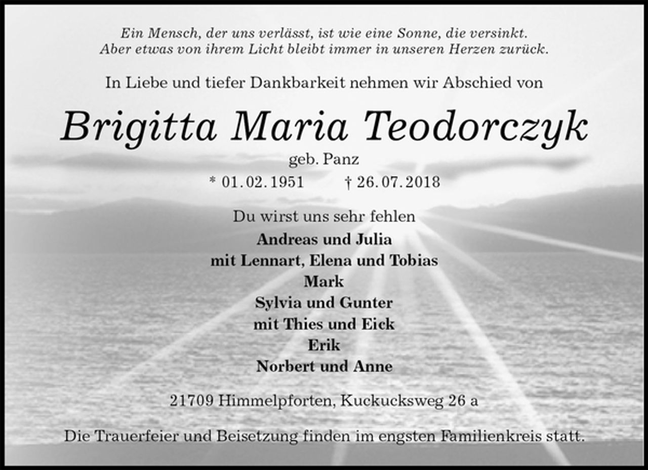 <p>Ein Mensch, der uns verlässt, ist wie eine Sonne, die versinkt.<br />Aber etwas von ihrem Licht bleibt immer in unseren Herzen zurück.<br />In Liebe und tiefer Dankbarkeit nehmen wir Abschied von<br />Brigitta Maria Teodorczyk<br />geb. Panz<br />* 01. 02. 1951 † 26. 07. 2018<br />Du wirst uns sehr fehlen<br />Andreas und Julia<br />mit Lennart, Elena und Tobias<br />Mark<br />Sylvia und Gunter<br />mit Thies und Eick<br />Erik<br />Norbert und Anne<br />21709 Himmelpforten, Kuckucksweg 26 a</p><p>Die Trauerfeier und Beisetzung finden im engsten Familienkreis statt.</p>