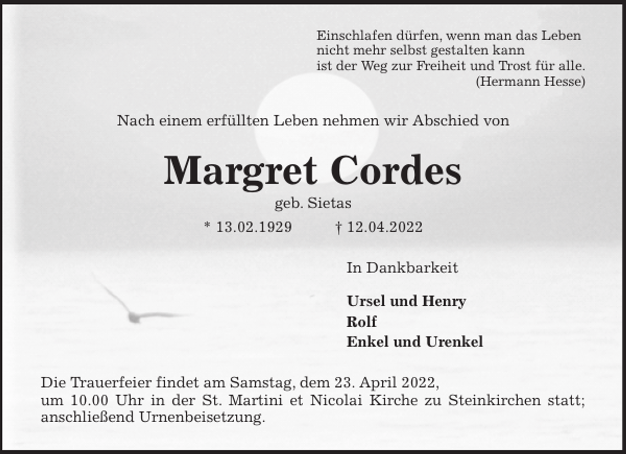 <p>Einschlafen dürfen, wenn man das Leben<br />nicht mehr selbst gestalten kann<br />ist der Weg zur Freiheit und Trost für alle.<br />(Hermann Hesse)<br />Nach einem erfüllten Leben nehmen wir Abschied von<br />Margret Cordes<br />geb. Sietas<br />* 13.02.1929 † 12.04.2022<br />In Dankbarkeit</p>
<p>Ursel und Henry<br />Rolf<br />Enkel und Urenkel<br />Die Trauerfeier findet am Samstag, dem 23. April 2022,<br />um 10.00 Uhr in der St. Martini et Nicolai Kirche zu Steinkirchen statt;<br />anschließend Urnenbeisetzung.</p>