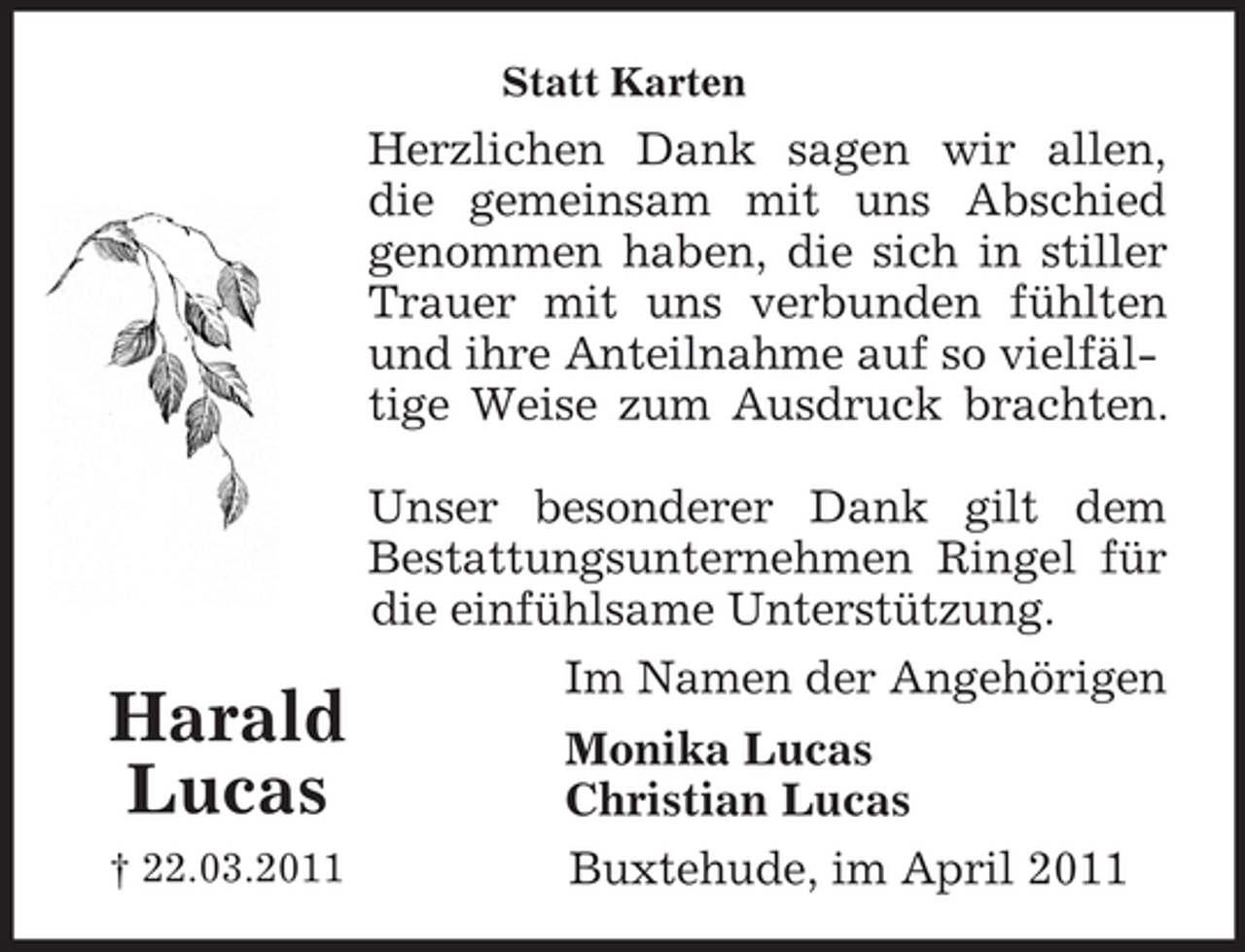 <p>Statt Karten</p><p>Herzlichen Dank sagen wir allen, die gemeinsam mit uns Abschied genommen haben, die sich in stiller Trauer mit uns verbunden fühlten und ihre Anteilnahme auf so vielfältige Weise zum Ausdruck brachten. Unser besonderer Dank gilt dem Bestattungsunternehmen Ringel für die einfühlsame Unterstützung. Im Namen der Angehörigen Monika Lucas Christian Lucas Buxtehude, im April 2011</p><p>Harald Lucas<br />† 22.03.2011</p>