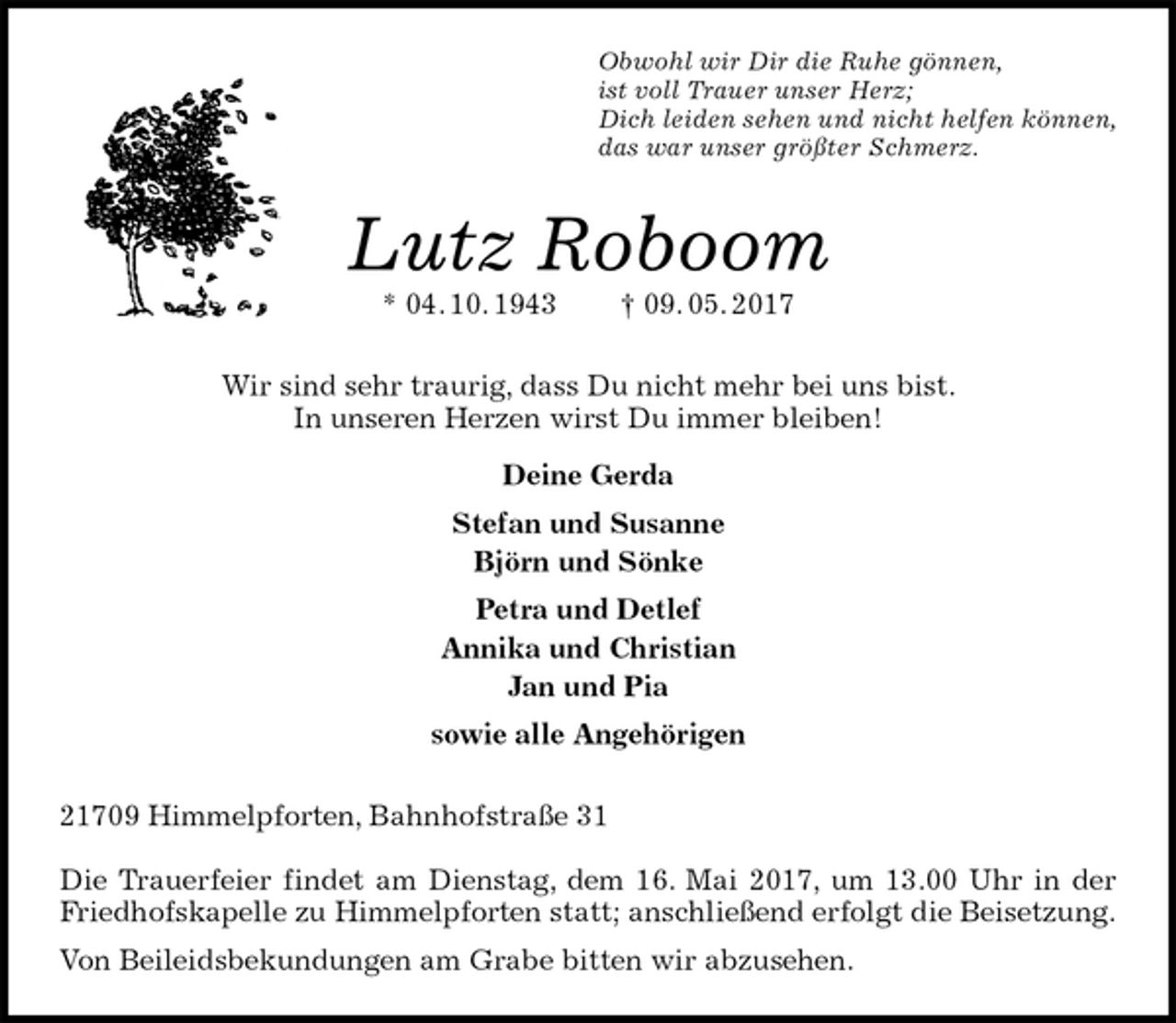 <p>Obwohl wir Dir die Ruhe gönnen,<br />ist voll Trauer unser Herz;<br />Dich leiden sehen und nicht helfen können,<br />das war unser größter Schmerz.<br />Lutz Roboom<br />* 04. 10. 1943 † 09. 05. 2017<br />Wir sind sehr traurig, dass Du nicht mehr bei uns bist.<br />In unseren Herzen wirst Du immer bleiben!<br />Deine Gerda<br />Stefan und Susanne<br />Björn und Sönke<br />Petra und Detlef<br />Annika und Christian<br />Jan und Pia<br />sowie alle Angehörigen<br />21709 Himmelpforten, Bahnhofstraße 31</p>
<p>Die Trauerfeier findet am Dienstag, dem 16. Mai 2017, um 13.00 Uhr in der Friedhofskapelle zu Himmelpforten statt; anschließend erfolgt die Beisetzung.<br />Von Beileidsbekundungen am Grabe bitten wir abzusehen.</p>