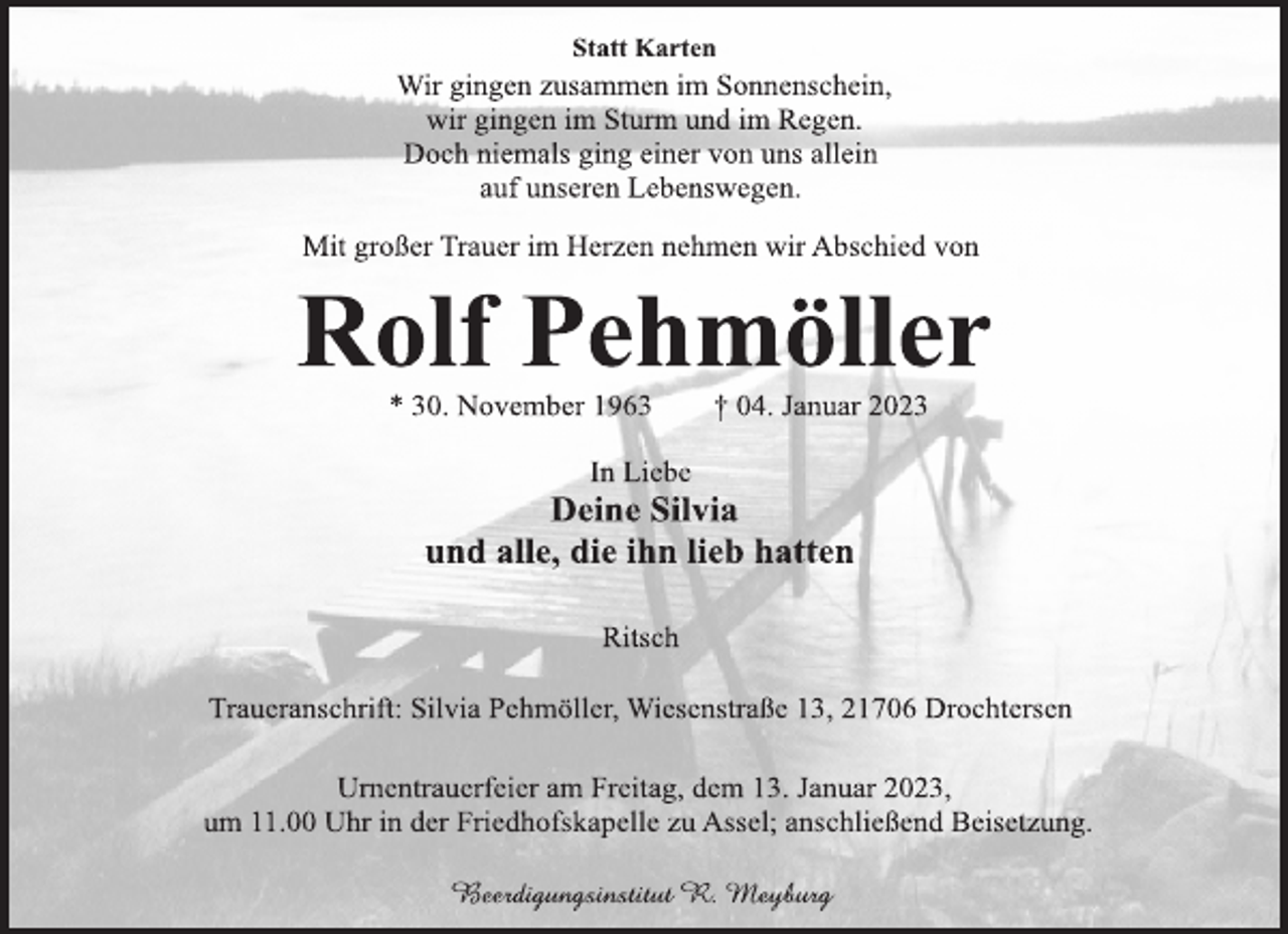 <p>Statt Karten<br />Wir gingen zusammen im Sonnenschein,<br />wir gingen im Sturm und im Regen.<br />Doch niemals ging einer von uns allein<br />auf unseren Lebenswegen.</p><p>Mit großer Trauer im Herzen nehmen wir Abschied von<br />Rolf Pehmöller<br />* 30. November 1963 † 04. Januar 2023<br />In Liebe<br />Deine Silvia<br />und alle, die ihn lieb hatten<br />Ritsch<br />Traueranschrift: Silvia Pehmöller, Wiesenstraße 13, 21706 Drochtersen<br />Urnentrauerfeier am Freitag, dem 13. Januar 2023,<br />um 11.00 Uhr in der Friedhofskapelle zu Assel; anschließend Beisetzung.<br />Beerdigungsinstitut R. Meyburg</p>