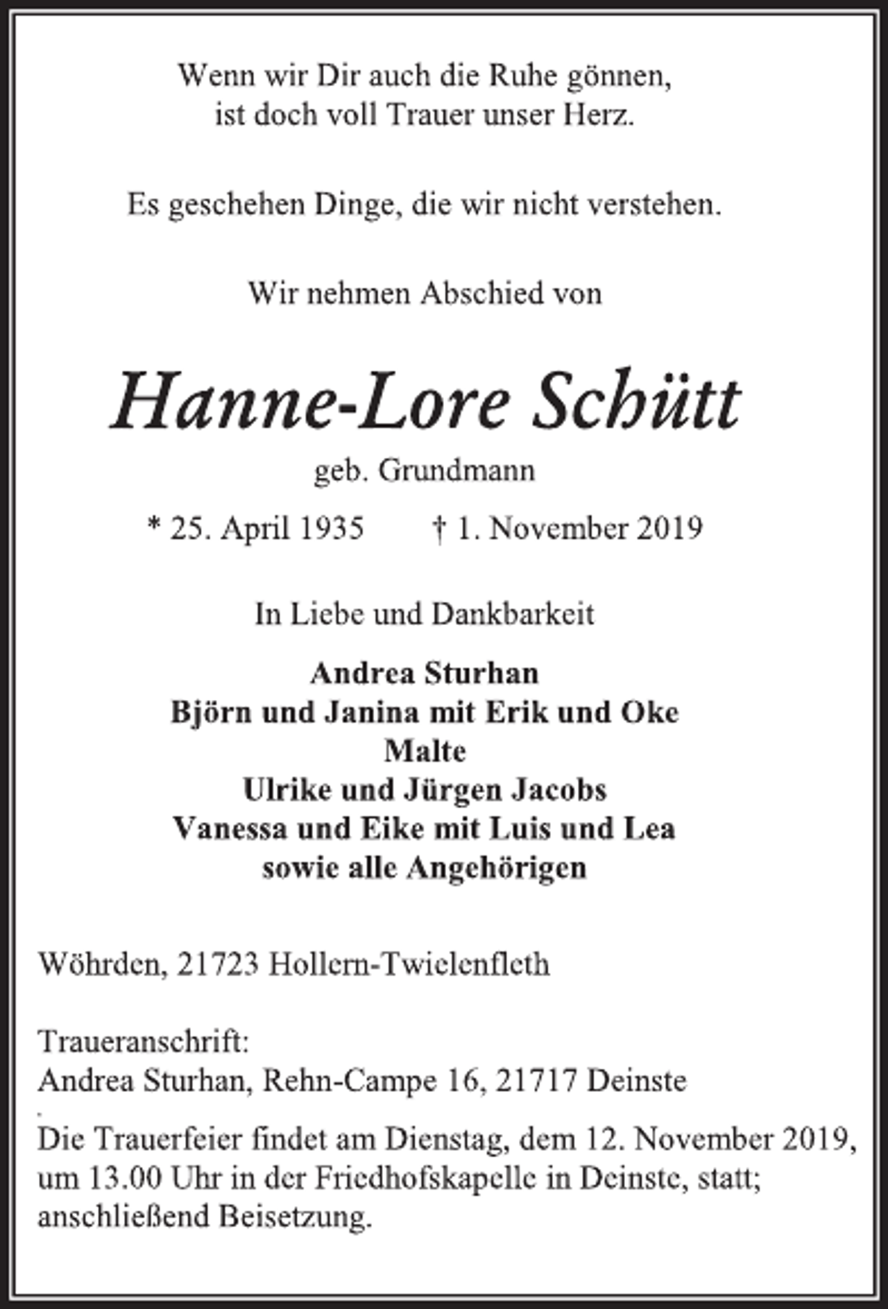 <p>Wenn wir Dir auch die Ruhe gönnen,<br />ist doch voll Trauer unser Herz.<br />Es geschehen Dinge, die wir nicht verstehen.<br />Wir nehmen Abschied von<br />Hanne-Lore Schütt<br />geb. Grundmann<br />* 25. April 1935 † 1. November 2019<br />In Liebe und Dankbarkeit<br />Andrea Sturhan<br />Björn und Janina mit Erik und Oke<br />Malte<br />Ulrike und Jürgen Jacobs<br />Vanessa und Eike mit Luis und Lea<br />sowie alle Angehörigen<br />Wöhrden, 21723 Hollern-Twielenfleth<br />Traueranschrift:<br />Andrea Sturhan, Rehn-Campe 16, 21717 Deinste<br />Die Trauerfeier findet am Dienstag, dem 12. November 2019,<br />um 13.00 Uhr in der Friedhofskapelle in Deinste, statt;<br />anschließend Beisetzung.</p>