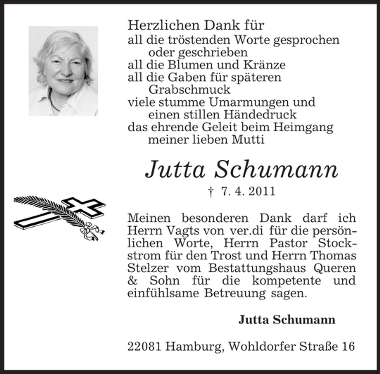 <p>Herzlichen Dank für<br />all die tröstenden Worte gesprochen<br />oder geschrieben<br />all die Blumen und Kränze<br />all die Gaben für späteren<br />Grabschmuck<br />viele stumme Umarmungen und<br />einen stillen Händedruck<br />das ehrende Geleit beim Heimgang<br />meiner lieben Mutti</p><p>Jutta Schumann<br />† 7. 4. 2011<br />Meinen besonderen Dank darf ich<br />Herrn Vagts von ver.di für die persönlichen Worte, Herrn Pastor Stockstrom für den Trost und Herrn Thomas<br />Stelzer vom Bestattungshaus Queren<br />&amp; Sohn für die kompetente und<br />einfühlsame Betreuung sagen.<br />Jutta Schumann<br />22081 Hamburg, Wohldorfer Straße 16</p>