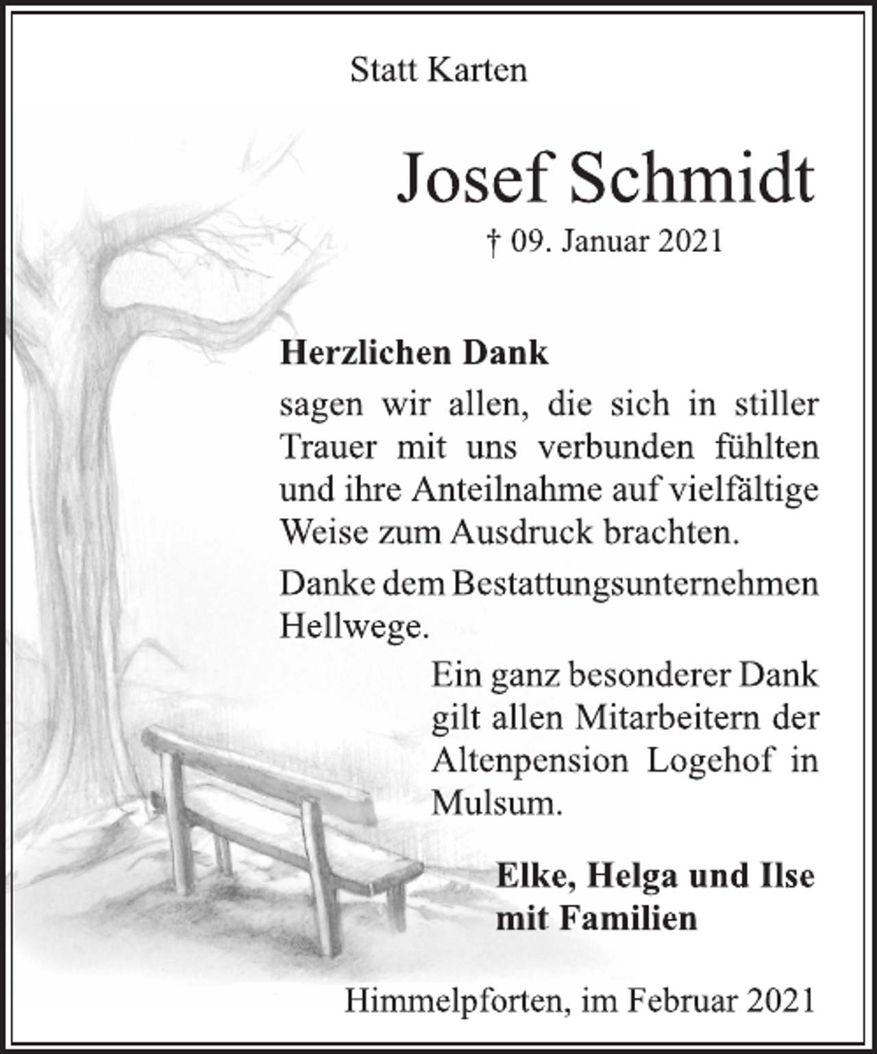 <p>Statt Karten<br />Josef Schmidt<br />† 09. Januar 2021<br />Herzlichen Dank<br />sagen wir allen, die sich in stiller<br />Trauer mit uns verbunden fühlten<br />und ihre Anteilnahme auf vielfältige<br />Weise zum Ausdruck brachten.<br />Danke dem Bestattungsunternehmen<br />Hellwege.<br />Ein ganz besonderer Dank<br />gilt allen Mitarbeitern der<br />Altenpension Logehof in<br />Mulsum.<br />Elke, Helga und Ilse<br />mit Familien<br />Himmelpforten, im Februar 2021</p>