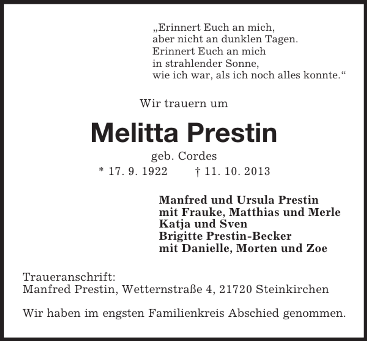 <p>„Erinnert Euch an mich,<br />aber nicht an dunklen Tagen.<br />Erinnert Euch an mich<br />in strahlender Sonne,<br />wie ich war, als ich noch alles konnte.“</p><p>Wir trauern um</p><p>Melitta Prestin<br />geb. Cordes<br />* 17. 9. 1922<br />† 11. 10. 2013<br />Manfred und Ursula Prestin<br />mit Frauke, Matthias und Merle<br />Katja und Sven<br />Brigitte Prestin-Becker<br />mit Danielle, Morten und Zoe<br />Traueranschrift:<br />Manfred Prestin, Wetternstraße 4, 21720 Steinkirchen<br />Wir haben im engsten Familienkreis Abschied genommen.</p>