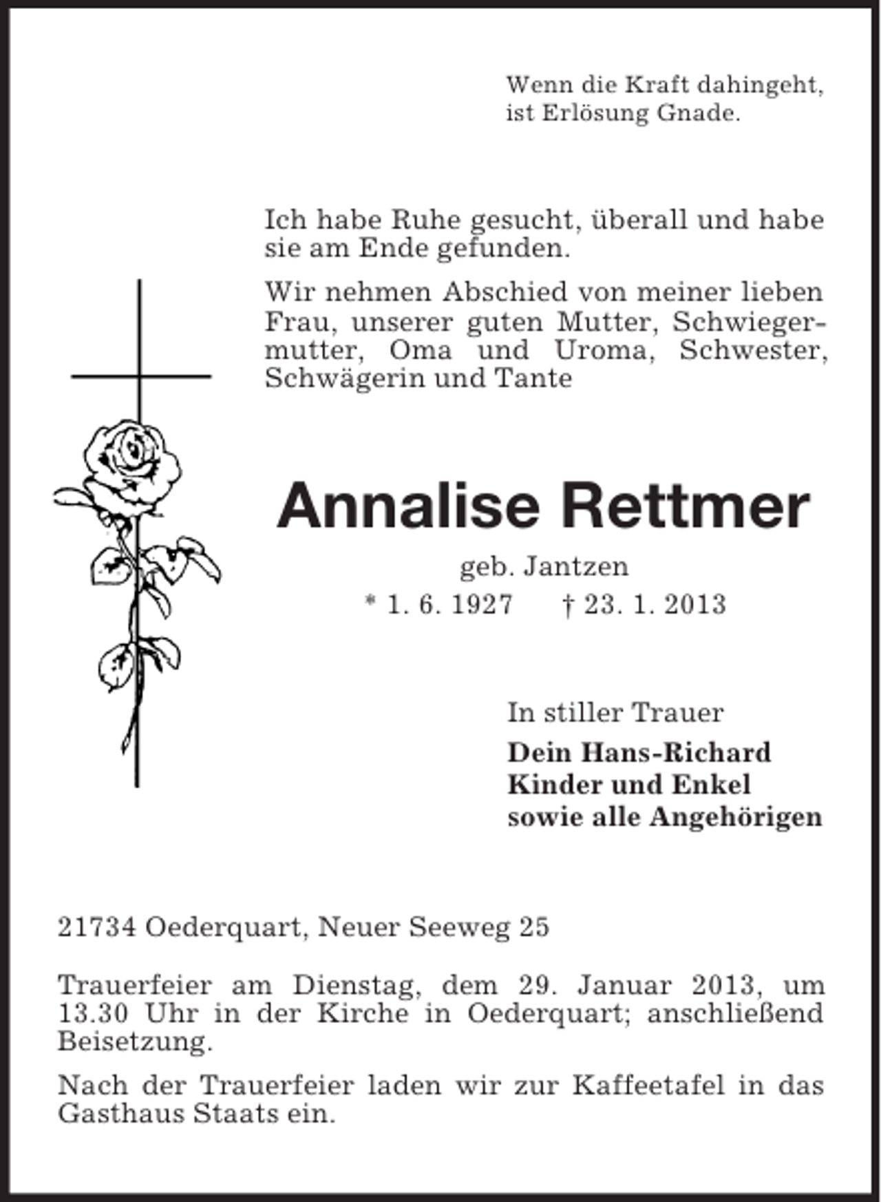 <p>Wenn die Kraft dahingeht,<br />ist Erlösung Gnade.</p><p>Ich habe Ruhe gesucht, überall und habe<br />sie am Ende gefunden.<br />Wir nehmen Abschied von meiner lieben<br />Frau, unserer guten Mutter, Schwiegermutter, Oma und Uroma, Schwester,<br />Schwägerin und Tante</p><p>Annalise Rettmer<br />geb. Jantzen<br />* 1. 6. 1927<br />† 23. 1. 2013</p><p>In stiller Trauer<br />Dein Hans-Richard<br />Kinder und Enkel<br />sowie alle Angehörigen</p><p>21734 Oederquart, Neuer Seeweg 25<br />Trauerfeier am Dienstag, dem 29. Januar 2013, um<br />13.30 Uhr in der Kirche in Oederquart; anschließend<br />Beisetzung.<br />Nach der Trauerfeier laden wir zur Kaffeetafel in das<br />Gasthaus Staats ein.</p>