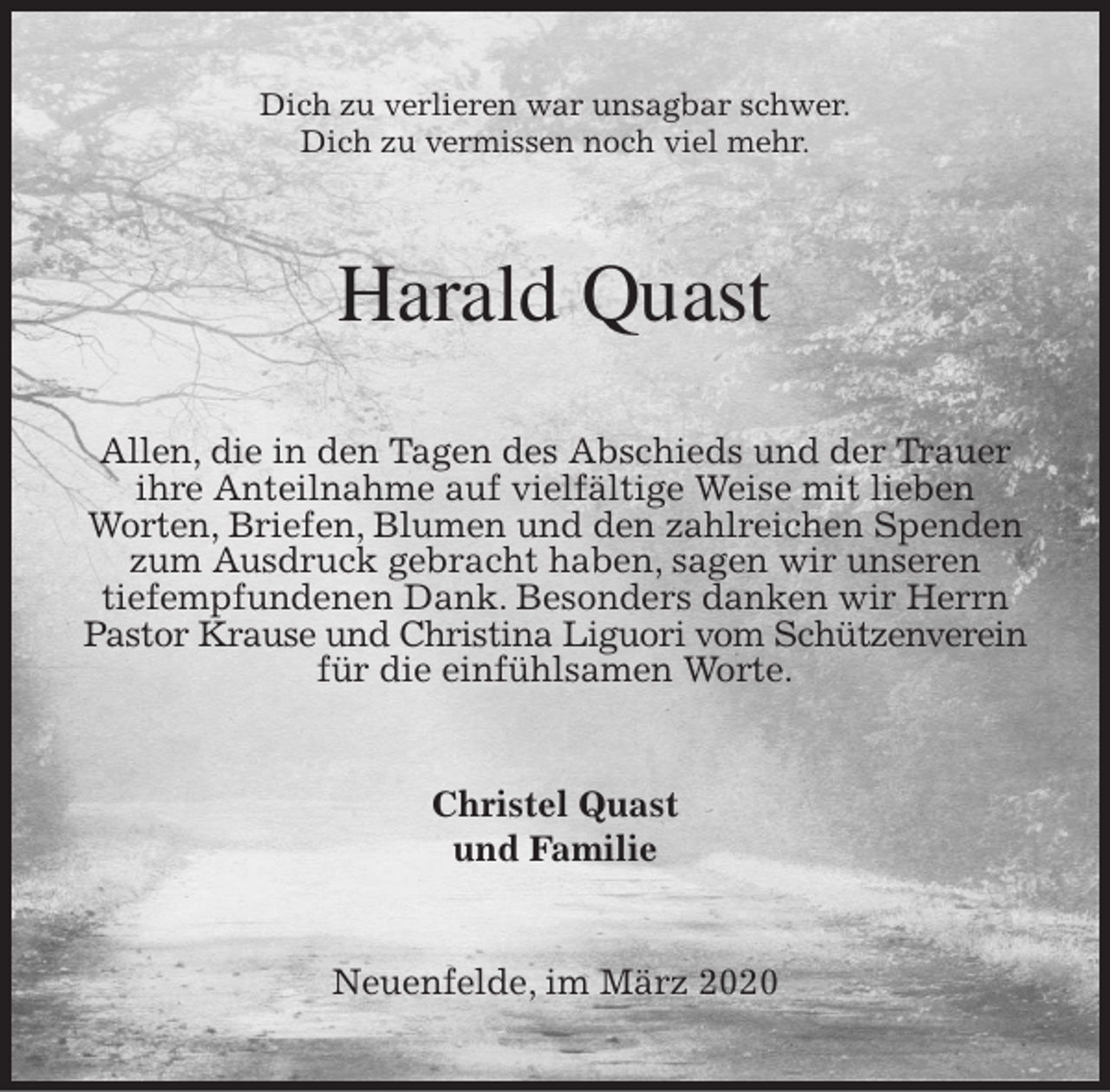 <p>Dich zu verlieren war unsagbar schwer.<br />Dich zu vermissen noch viel mehr.<br />Harald Quast<br />Allen, die in den Tagen des Abschieds und der Trauer ihre Anteilnahme auf vielfältige Weise mit lieben<br />Worten, Briefen, Blumen und den zahlreichen Spenden zum Ausdruck gebracht haben, sagen wir unseren<br />tiefempfundenen Dank. Besonders danken wir Herrn Pastor Krause und Christina Liguori vom Schützenverein für die einfühlsamen Worte.<br />Christel Quast<br />und Familie<br />Neuenfelde, im März 2020</p>