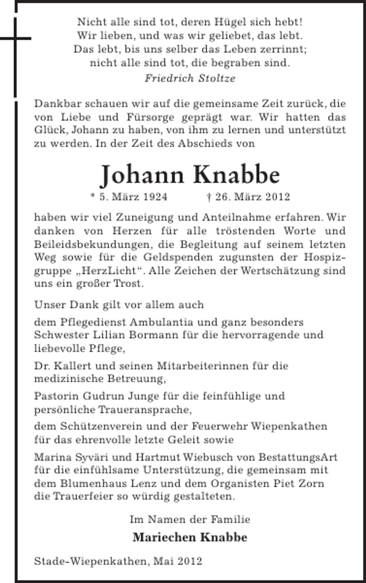 <p>Nicht alle sind tot, deren Hügel sich hebt!<br />Wir lieben, und was wir geliebet, das lebt.<br />Das lebt, bis uns selber das Leben zerrinnt;<br />nicht alle sind tot, die begraben sind.<br />Friedrich Stoltze<br />Dankbar schauen wir auf die gemeinsame Zeit zurück, die<br />von Liebe und Fürsorge geprägt war. Wir hatten das<br />Glück, Johann zu haben, von ihm zu lernen und unterstützt<br />zu werden. In der Zeit des Abschieds von</p><p>Johann Knabbe<br />* 5. März 1924</p><p>† 26. März 2012</p><p>haben wir viel Zuneigung und Anteilnahme erfahren. Wir<br />danken von Herzen für alle tröstenden Worte und<br />Beileidsbekundungen, die Begleitung auf seinem letzten<br />Weg sowie für die Geldspenden zugunsten der Hospizgruppe „HerzLicht“. Alle Zeichen der Wertschätzung sind<br />uns ein großer Trost.<br />Unser Dank gilt vor allem auch<br />dem Pflegedienst Ambulantia und ganz besonders<br />Schwester Lilian Bormann für die hervorragende und<br />liebevolle Pflege,<br />Dr. Kallert und seinen Mitarbeiterinnen für die<br />medizinische Betreuung,<br />Pastorin Gudrun Junge für die feinfühlige und<br />persönliche Traueransprache,<br />dem Schützenverein und der Feuerwehr Wiepenkathen<br />für das ehrenvolle letzte Geleit sowie<br />Marina Syväri und Hartmut Wiebusch von BestattungsArt<br />für die einfühlsame Unterstützung, die gemeinsam mit<br />dem Blumenhaus Lenz und dem Organisten Piet Zorn<br />die Trauerfeier so würdig gestalteten.<br />Im Namen der Familie</p><p>Mariechen Knabbe<br />Stade-Wiepenkathen, Mai 2012</p>