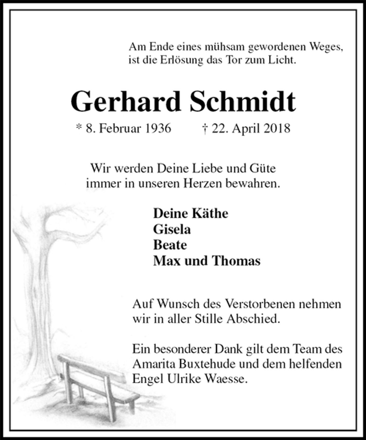 <p>Am Ende eines mühsam gewordenen Weges,<br />ist die Erlösung das Tor zum Licht.<br />Gerhard Schmidt<br />* 8. Februar 1936 † 22. April 2018<br />Wir werden Deine Liebe und Güte<br />immer in unseren Herzen bewahren.</p><p>Deine Käthe<br />Gisela<br />Beate<br />Max und Thomas<br />Auf Wunsch des Verstorbenen nehmen<br />wir in aller Stille Abschied.</p><p>Ein besonderer Dank gilt dem Team des<br />Amarita Buxtehude und dem helfenden<br />Engel Ulrike Waesse.</p>