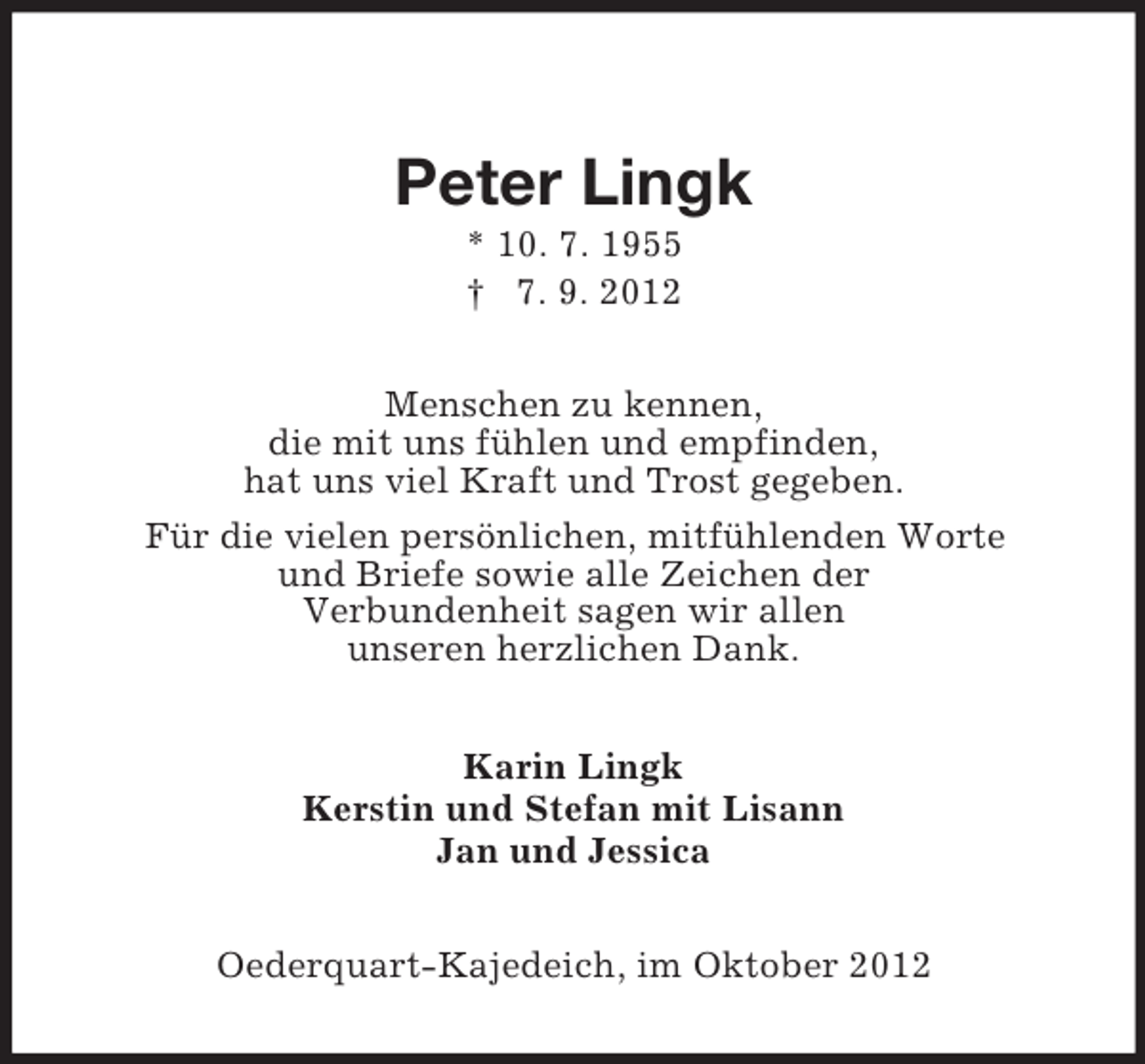 <p>Peter Lingk<br />* 10. 7. 1955<br />† 7. 9. 2012<br />Menschen zu kennen,<br />die mit uns fühlen und empfinden,<br />hat uns viel Kraft und Trost gegeben.<br />Für die vielen persönlichen, mitfühlenden Worte<br />und Briefe sowie alle Zeichen der<br />Verbundenheit sagen wir allen<br />unseren herzlichen Dank.<br />Karin Lingk<br />Kerstin und Stefan mit Lisann<br />Jan und Jessica<br />Oederquart-Kajedeich, im Oktober 2012</p>