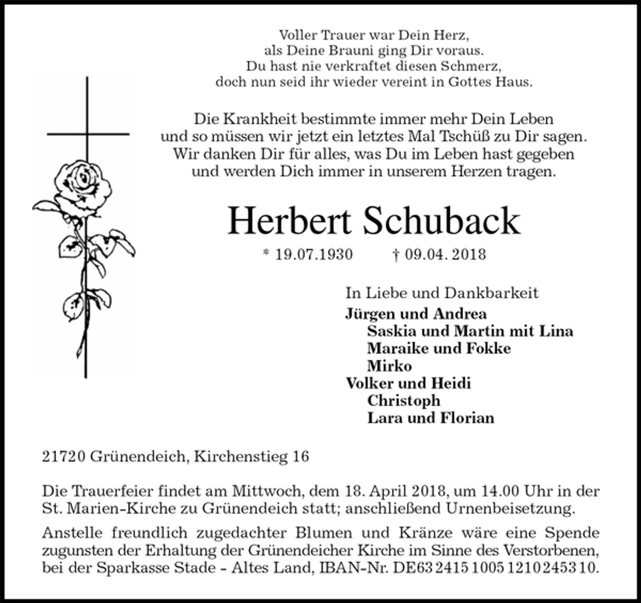 <p>Voller Trauer war Dein Herz,<br />als Deine Brauni ging Dir voraus.<br />Du hast nie verkraftet diesen Schmerz,<br />doch nun seid ihr wieder vereint in Gottes Haus.<br />Die Krankheit bestimmte immer mehr Dein Leben<br />und so müssen wir jetzt ein letztes Mal Tschüß zu Dir sagen.<br />Wir danken Dir für alles, was Du im Leben hast gegeben<br />und werden Dich immer in unserem Herzen tragen.<br />Herbert Schuback<br />* 19.07.1930 † 09.04. 2018<br />In Liebe und Dankbarkeit<br />Jürgen und Andrea<br />Saskia und Martin mit Lina<br />Maraike und Fokke<br />Mirko<br />Volker und Heidi<br />Christoph<br />Lara und Florian<br />21720 Grünendeich, Kirchenstieg 16</p><p>Die Trauerfeier findet am Mittwoch, dem 18. April 2018, um 14.00 Uhr in der<br />St. Marien-Kirche zu Grünendeich statt; anschließend Urnenbeisetzung.<br />Anstelle freundlich zugedachter Blumen und Kränze wäre eine Spende<br />zugunsten der Erhaltung der Grünendeicher Kirche im Sinne des Verstorbenen,<br />bei der Sparkasse Stade - Altes Land, IBAN-Nr. DE63 2415 1005 1210 2453 10.</p>