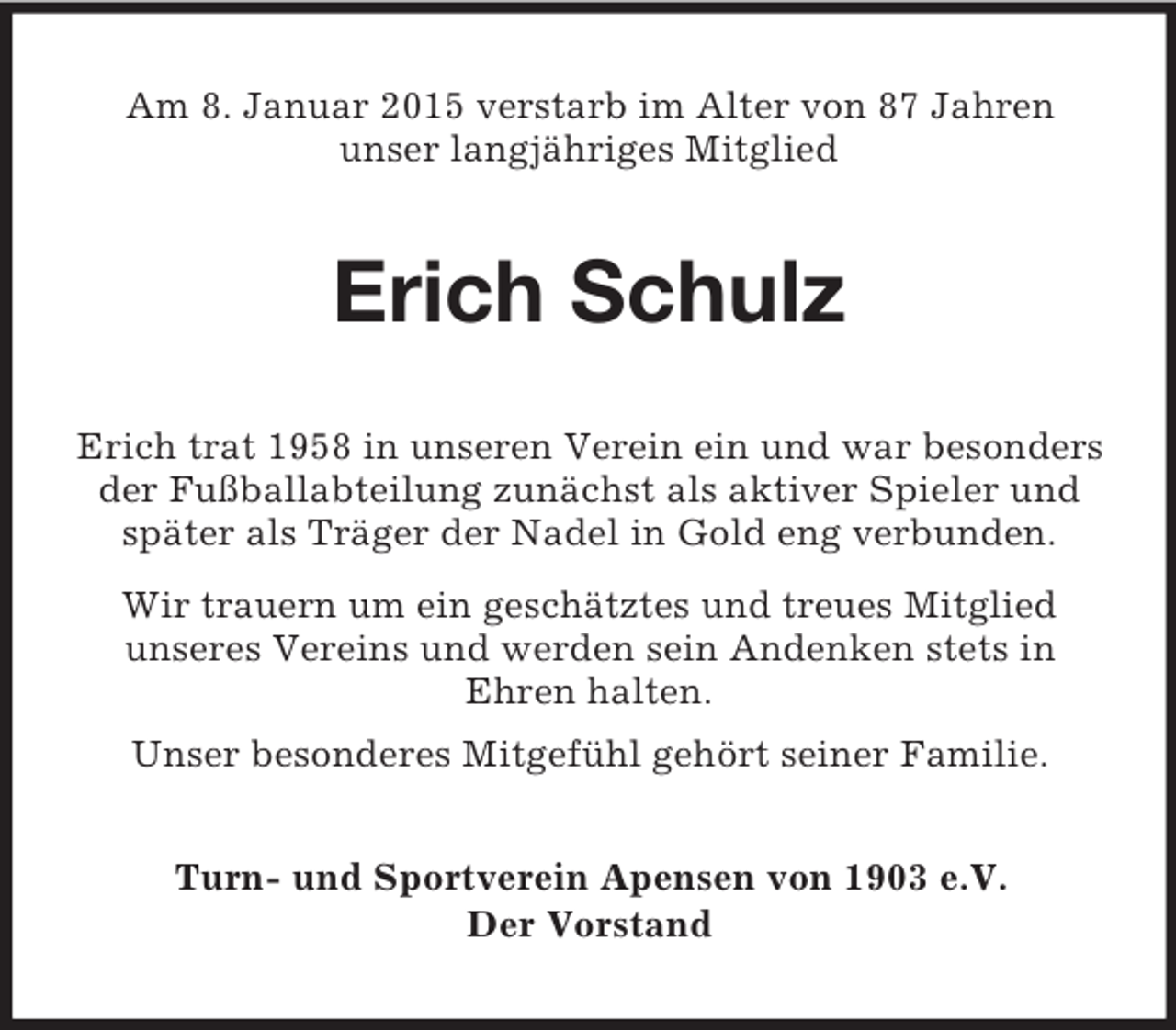 <p>Am 8. Januar 2015 verstarb im Alter von 87 Jahren<br />unser langjähriges Mitglied<br />Erich Schulz<br />Erich trat 1958 in unseren Verein ein und war besonders der Fußballabteilung zunächst als aktiver Spieler und später als Träger der Nadel in Gold eng verbunden.<br />Wir trauern um ein geschätztes und treues Mitglied<br />unseres Vereins und werden sein Andenken stets in<br />Ehren halten.<br />Unser besonderes Mitgefühl gehört seiner Familie.<br />Turn- und Sportverein Apensen von 1903 e.V.<br />Der Vorstand</p>
