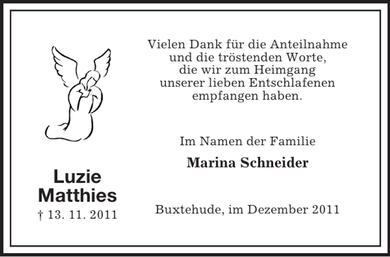 <p>Vielen Dank für die Anteilnahme<br />und die tröstenden Worte,<br />die wir zum Heimgang<br />unserer lieben Entschlafenen<br />empfangen haben.</p><p>Im Namen der Familie</p><p>Marina Schneider</p><p>Luzie<br />Matthies<br />† 13. 11. 2011</p><p>Buxtehude, im Dezember 2011</p>
