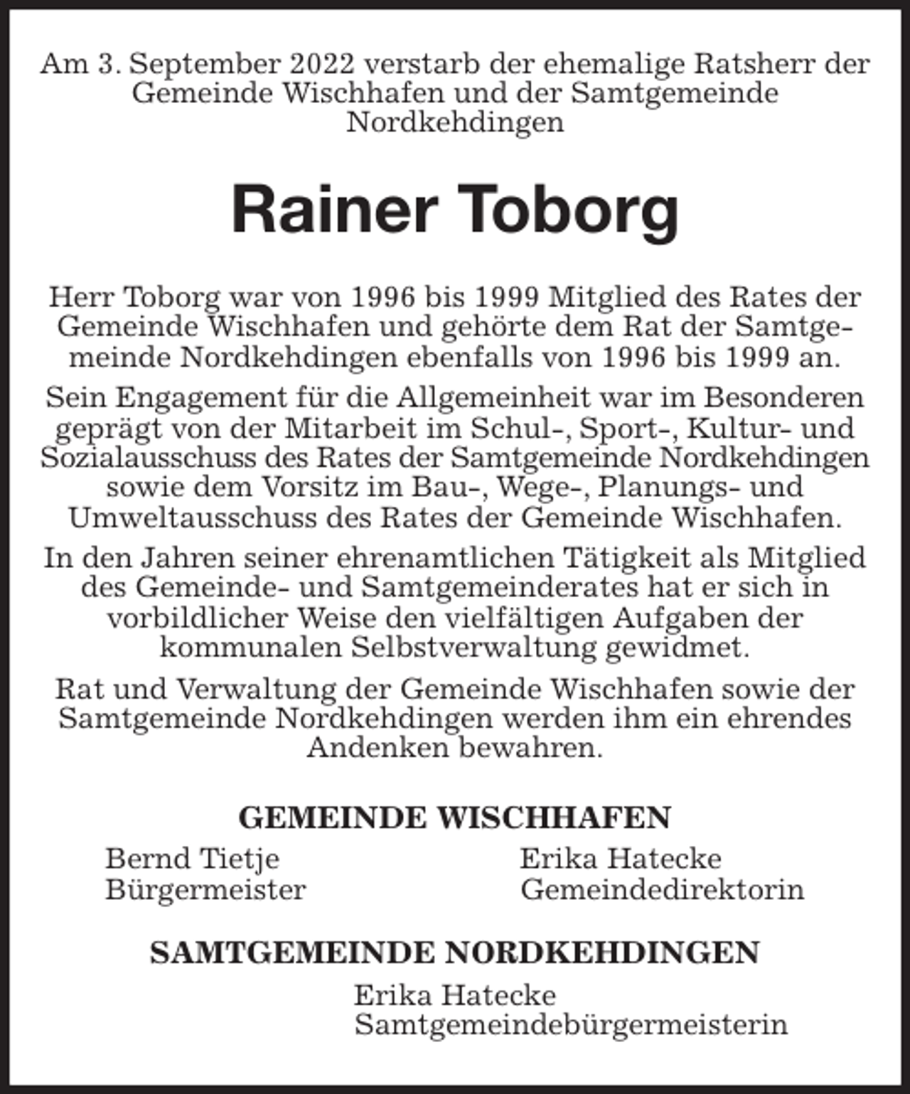 <p>Am 3. September 2022 verstarb der ehemalige Ratsherr der Gemeinde Wischhafen und der Samtgemeinde<br />Nordkehdingen<br />Rainer Toborg<br />Herr Toborg war von 1996 bis 1999 Mitglied des Rates der Gemeinde Wischhafen und gehörte dem Rat der Samtgemeinde Nordkehdingen ebenfalls von 1996 bis 1999 an.<br />Sein Engagement für die Allgemeinheit war im Besonderen<br />geprägt von der Mitarbeit im Schul-, Sport-, Kultur- und Sozialausschuss des Rates der Samtgemeinde Nordkehdingen<br />sowie dem Vorsitz im Bau-, Wege-, Planungs- und<br />Umweltausschuss des Rates der Gemeinde Wischhafen.<br />In den Jahren seiner ehrenamtlichen Tätigkeit als Mitglied des Gemeinde- und Samtgemeinderates hat er sich in<br />vorbildlicher Weise den vielfältigen Aufgaben der<br />kommunalen Selbstverwaltung gewidmet.<br />Rat und Verwaltung der Gemeinde Wischhafen sowie der Samtgemeinde Nordkehdingen werden ihm ein ehrendes Andenken bewahren.<br />GEMEINDE WISCHHAFEN<br />Bernd Tietje Erika Hatecke<br />Bürgermeister Gemeindedirektorin<br />SAMTGEMEINDE NORDKEHDINGEN<br />Erika Hatecke<br />Samtgemeindebürgermeisterin</p>