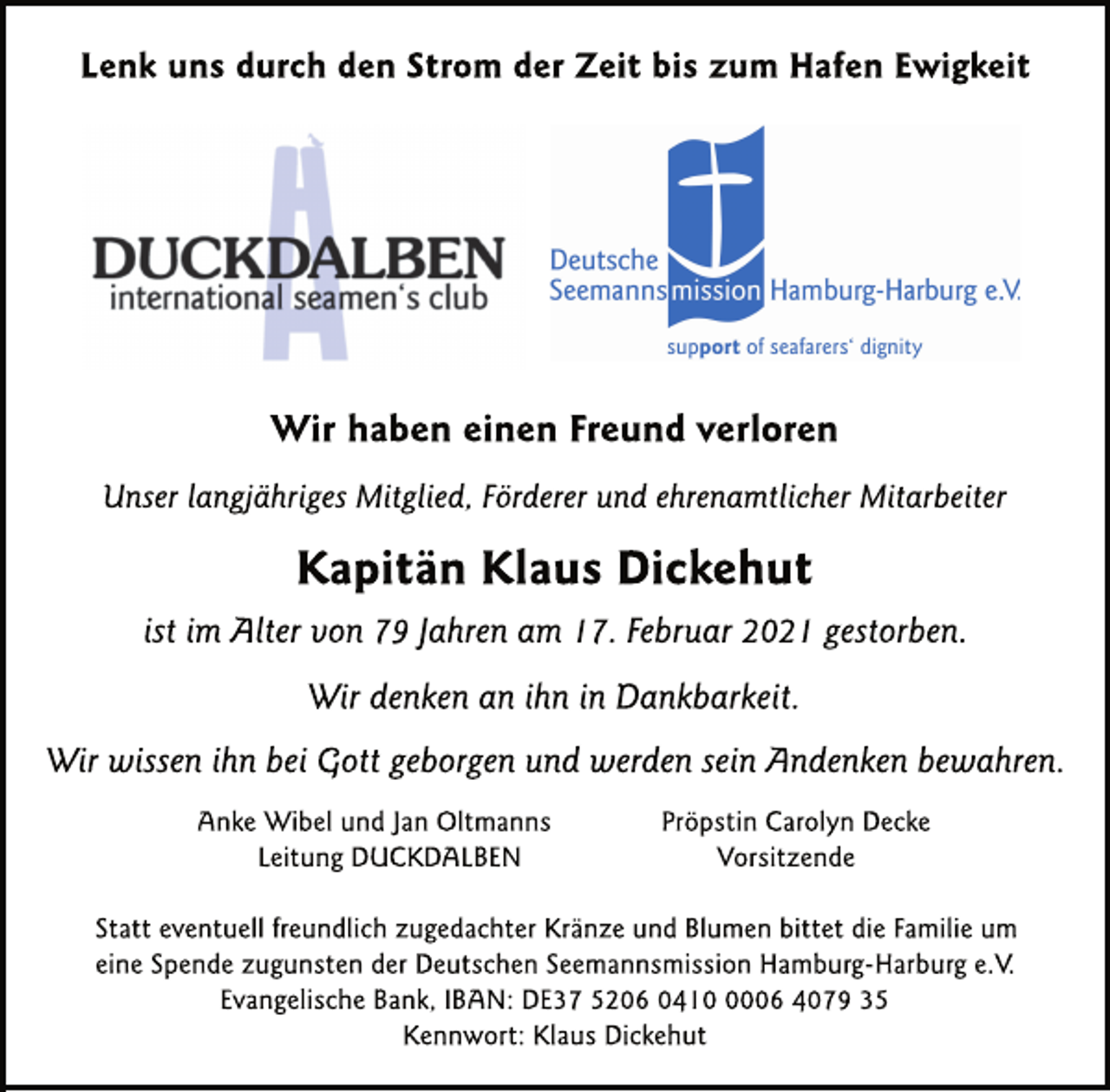 <p>Lenk uns durch den Strom der Zeit bis zum Hafen Ewigkeit<br />Wir haben einen Freund verloren<br />Unser langjähriges Mitglied, Förderer und ehrenamtlicher Mitarbeiter<br />Kapitän Klaus Dickehut<br />ist im Alter von 79 Jahren am 17. Februar 2021 gestorben.<br />Wir denken an ihn in Dankbarkeit.<br />Wir wissen ihn bei Gott geborgen und werden sein Andenken bewahren.<br />Anke Wibel und Jan Oltmanns<br />Leitung DUCKDALBEN<br />Pröpstin Carolyn Decke<br />Vorsitzende<br />Statt eventuell freundlich zugedachter Kränze und Blumen bittet die Familie um eine Spende zugunsten der Deutschen Seemannsmission Hamburg-Harburg e.V.<br />Evangelische Bank, IBAN: DE37 5206 0410 0006 4079 35<br />Kennwort: Klaus Dickehut</p>