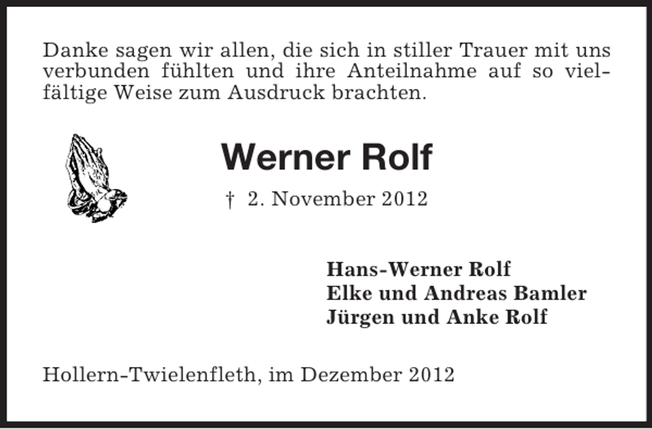 <p>Danke sagen wir allen, die sich in stiller Trauer mit uns<br />verbunden fühlten und ihre Anteilnahme auf so vielfältige Weise zum Ausdruck brachten.</p><p>Werner Rolf<br />† 2. November 2012<br />Hans-Werner Rolf<br />Elke und Andreas Bamler<br />Jürgen und Anke Rolf<br />Hollern-Twielenfleth, im Dezember 2012</p>