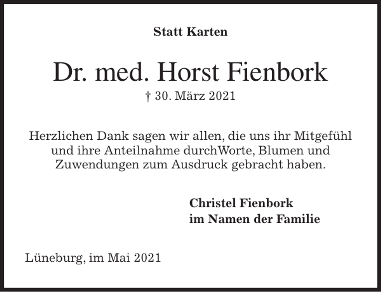 <p>Statt Karten<br />Dr. med. Horst Fienbork<br />† 30. März 2021<br />Herzlichen Dank sagen wir allen, die uns ihr Mitgefühl<br />und ihre Anteilnahme durchWorte, Blumen und<br />Zuwendungen zum Ausdruck gebracht haben.<br />Christel Fienbork<br />im Namen der Familie<br />Lüneburg, im Mai 2021</p>