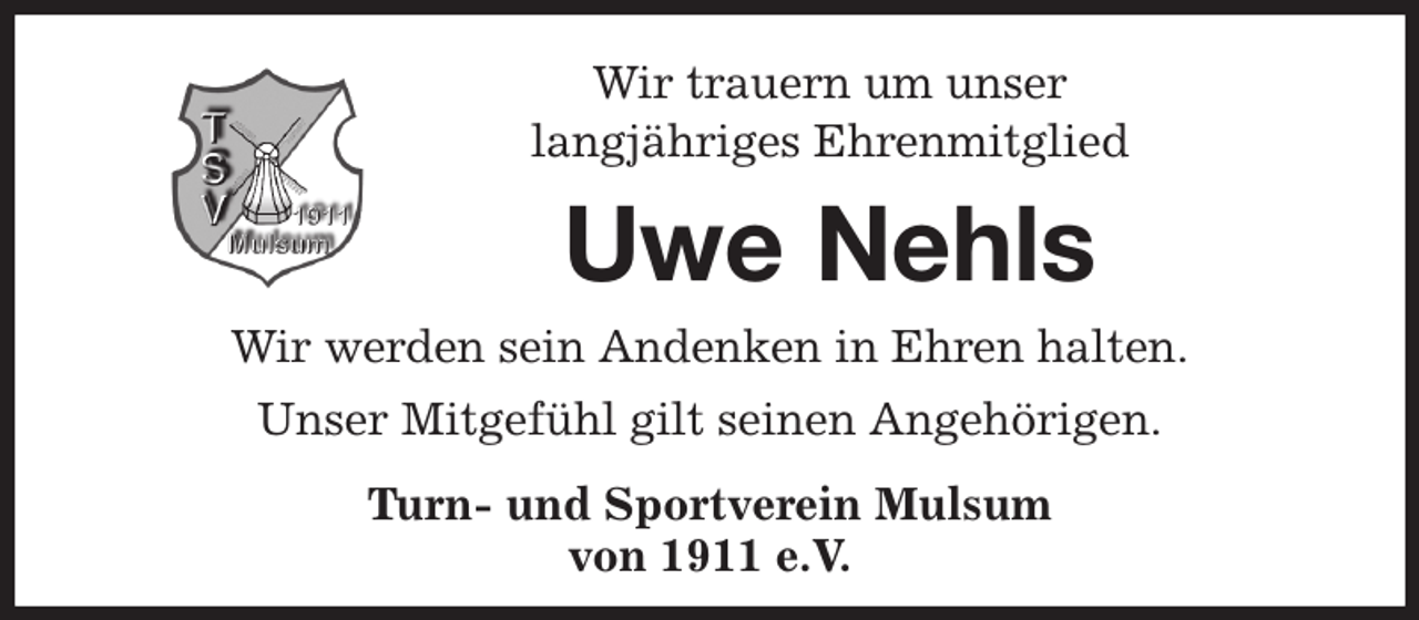 <p>Wir trauern um unser<br />langjähriges Ehrenmitglied<br />Uwe Nehls<br />Wir werden sein Andenken in Ehren halten.<br />Unser Mitgefühl gilt seinen Angehörigen.<br />Turn- und Sportverein Mulsum<br />von 1911 e.V.</p>